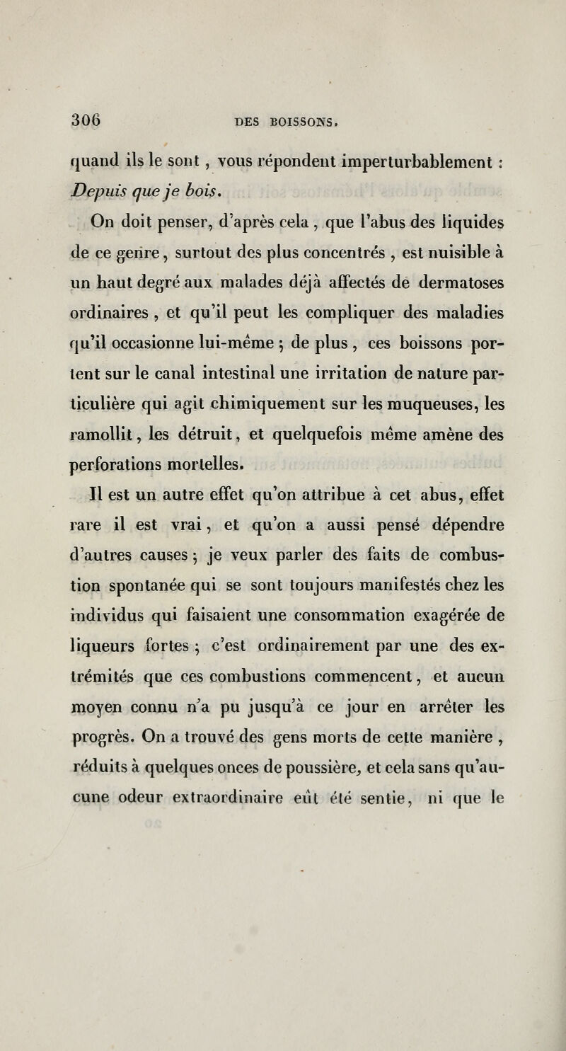 quand ils le sont, vous répondent imperturbablement : Depuis que je bois* On doit penser, d'après cela , que l'abus des liquides de ce genre, surtout des plus concentrés , est nuisible à un haut degré aux malades déjà affectés de dermatoses ordinaires , et qu'il peut les compliquer des maladies qu'il occasionne lui-même j de plus , ces boissons por- tent sur le canal intestinal une irritation de nature par^ liculière qui agit chimiquement sur les muqueuses, les ramollit, les détruit, et quelquefois même amène des perforations mortelles. Il est un autre effet qu'on attribue à cet abus, effet rare il est vrai, et qu'on a aussi pensé dépendre d'autres causes 5 je veux parler des faits de combus- tion spontanée qui se sont toujours manifestés chez les individus qui faisaient une consommation exagérée de liqueurs fortes ; c'est ordinairement par une des ex- trémités que ces combustions commencent, et aucun moyen connu n'a pu jusqu'à ce jour en arrêter les progrès. On a trouvé des gens morts de cette manière , réduits à quelques onces de poussière^ et cela sans qu'au- cune odeur extraordinaire eut été sentie, ni que le