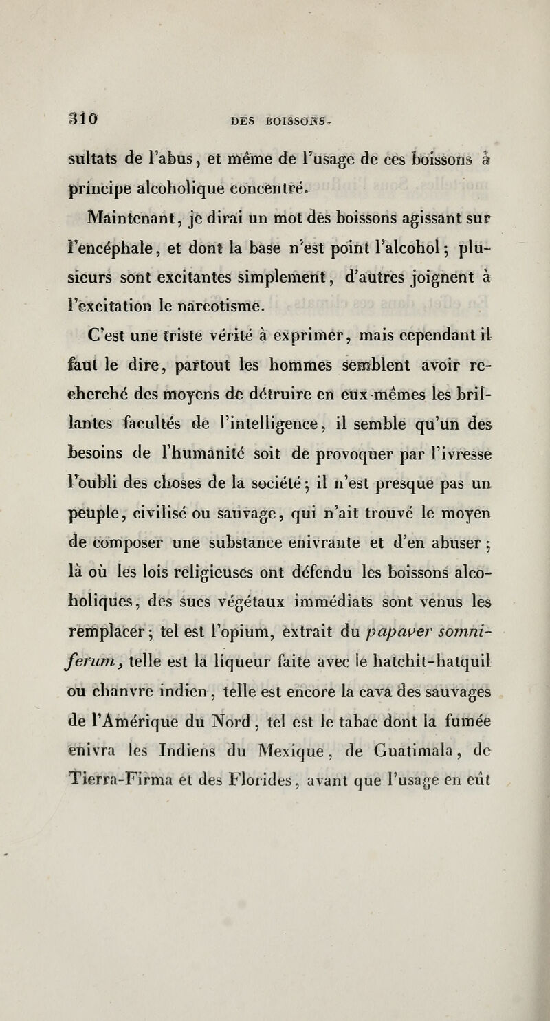 sitltats de l'abus, et même de Tusage de ces boissons à principe alcoholique concentré. Maintenant, je dirai un mot dès boissons agissant sur Fencéphale, et dont la base n'est point Talcobol; plu- sieurs sont excitantes simplement, d'autres joignent à l'excitation le narcotisme. C'est une triste vérité à exprimer, mais cependant il faut le dire, partout les hommes semblent avoir re- cherché des moyens dé détruire en eux-mêmes les bril- lantes facultés de l'intelligence, il semble qu'un des besoins de l'humanité soit de provoquer par l'ivresse l'oubli des chx)ses de la société j il n'est presque pas un peuple, civilisé ou sauvage, qui n'ait trouvé le moyen de composer une substance enivrante et d'en abuser 5 là où les lois religieuses ont défendu les boissons alco- holiques, des sucs végétaux immédiats sont venus les remplacer^ tel est l'opium, extrait du papayer somni- ferum, telle est la liqueur faite avec le hatchit-hatquil ou chanvre indien, telle est encore la cava des sauvages de l'Amérique du Nord , tel est le tabac dont la fumée enivra les Indiens du Mexique, de Guatimala, de Tierra-Firma et des Florides, avant que l'usage en eût