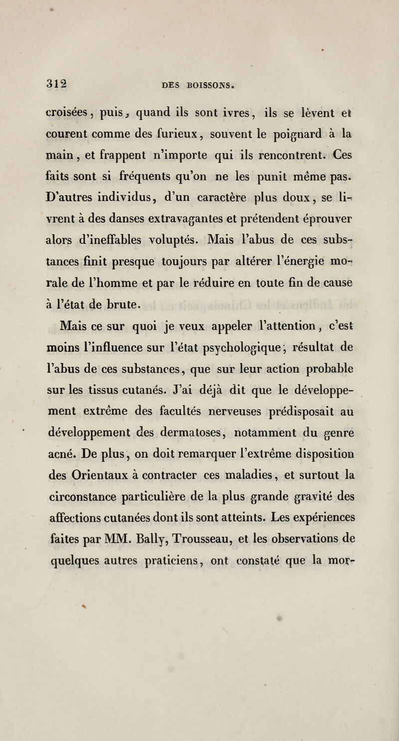 croisées, puis^ quand ils sont ivres, ils se lèvent et courent comme des furieux, souvent le poignard à la main, et frappent n'importe qui ils rencontrent. Ces faits sont si fréquents qu'on ne les punit même pas. D'autres individus, d'un caractère plus doux, se 11-= vrent à des danses extravagantes et prétendent éprouver alors d'ineffables voluptés. Mais l'abus de ces subs-^ tances finit presque toujours par altérer l'énergie mo-' raie de l'homme et par le réduire en toute fin de cause à l'état de brute. Mais ce sur quoi je veux appeler l'attention, c'est moins l'influence sur l'état psychologique, résultat de l'abus de ces substances, que sur leur action probable sur les tissus cutanés. J'ai déjà dit que le développe- ment extrême des facultés nerveuses prédisposait au développement des dermatoses, notamment du genre acné. De plus, on doit remarquer l'extrême disposition des Orientaux à contracter ces maladies, et surtout la circonstance particulière de la plus grande gravité des affections cutanées dont ils sont atteints. Les expériences faites par MM. Bally, Trousseau, et les observations de quelques autres praticiens, ont constaté que la mor*-