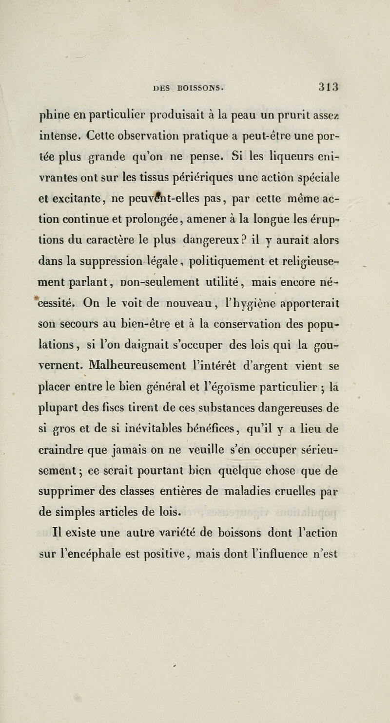 phine en particulier produisait à la peau un prurit assez intense. Cette observation pratique a peut-être une por- tée plus grande qu'on ne pense. Si les liqueurs eni- vrantes ont sur les tissus périériques une action spéciale et excitante, ne peuvent-elles pas, par cette même ac- tion continue et prolongée, amener à la longue les érup- tions du caractère le plus dangereux ? il y aurait alors dans la suppression légale, politiquement et religieuse- ment parlant, non-seulement utilité, mais encore né- *cessité. On le voit de nouveau, l'hygiène apporterait son secours au bien-être et à la conservation des popu- lations , si l'on daignait s'occuper des lois qui la gou- vernent. Malheureusement l'intérêt d'argent vient se placer entre le bien général et l'égoïsme particulier ^ la plupart des fiscs tirent de ces substances dangereuses de si gros et de si inévitables bénéfices, qu'il y a lieu de craindre que jamais on ne veuille s'en occuper sérieu- sement 5 ce serait pourtant bien quelque chose que de supprimer des classes entières de maladies cruelles par de simples articles de lois. Il existe une autre variété de boissons dont l'action sur l'encéphale est positive, mais dont l'influence n'est