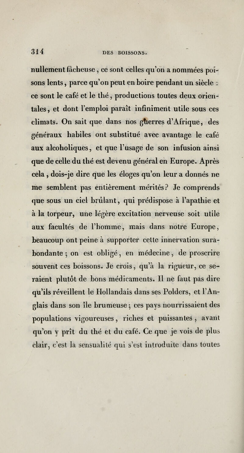 nullement fâcheuse, ce sont celles qu'on a nommées poi- sons lents, parce qu'on peut en boire pendant un siècle : ce sont le café et le thé, productions toutes deux orien- tales , et dont l'emploi paraît infiniment utile sous ces climats. On sait que dans nos gtierres d'Afrique, des généraux habiles ont substitué avec avantage le café aux alcoholiques, et que l'usage de son infusion ainsi que de celle du thé est devenu général en Europe. Après cela , dois-je dire que les éloges qu'on leur a donnés ne me semblent pas entièrement mérités? Je comprends que sous un ciel brûlant, qui prédispose à l'apathie et à la torpeur, une légère excitation nerveuse soit utile aux facultés de l'homme, mais dans notre Europe, beaucoup ont peine à supporter celte innervation sura- bondante ; on est obligé, en médecine, de proscrire souvent ces boissons. Je crois, qu'à la rigueur, ce se- raient plutôt de bons médicaments. Il ne faut pas dire qu'ils réveillent le Hollandais dans ses Polders, et l'An- glais dans son île brumeuse -, ces pays nourrissaient des populations vigoureuses, riches et puissantes , avant qu'on y prît du thé et du café. Ce que je vois de plus clair, c'est la sensualité qui s'est introduite dans toutes