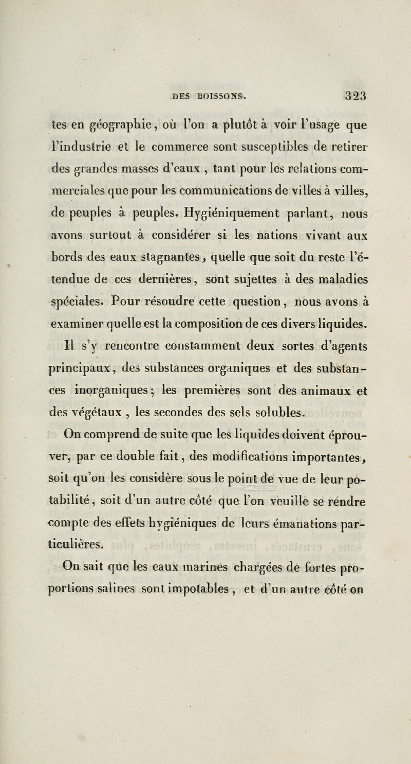 tes en géographie, où l'on a plutôt à voir l'usage que l'industrie et le commerce sont susceptibles de retirer des grandes masses d'eaux , tant pour les relations com- merciales que pour les communications de villes à villes, de peuples à peuples. Hygiéniquement parlant, nous avons surtout à considérer si les nations vivant aux bords des eaux stagnantes, quelle que soit du reste l'é- tendue de ces dernières, sont sujettes à des maladies spéciales. Pour résoudre cette question, nous avons à examiner quelle est la composition de ces divers liquides. Il s'y rencontre constamment deux sortes d'agents principaux, des substances organiques et des substan- ces inorganiques -, les premières sont des animaux et des végétaux , les secondes des sels solubles. On comprend de suite que les liquides doivent éprou- ver, par ce double fait, des modifications importantes, soit qu'on les considère sous le point de vue de leur po- tabilité, soit d'un autre coté que l'on veuille se rendre compte des effets hygiéniques de leurs émanations par- ticulières. On sait que les eaux marines chargées de fortes pro- portions salines sont impotables , et d'un autre coté on