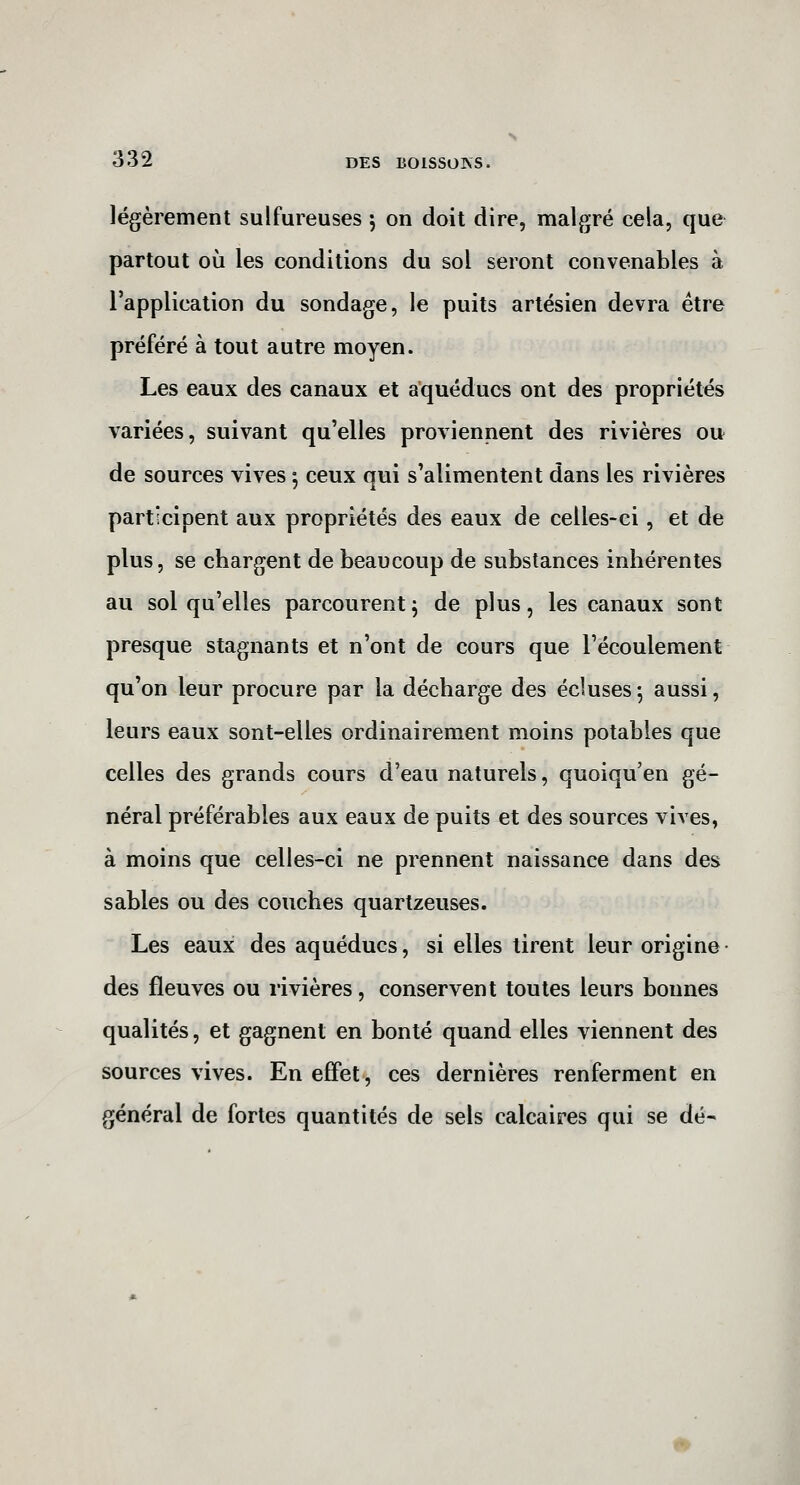 légèrement sulfureuses 5 on doit dire, malgré cela, que partout où les conditions du sol seront convenables à l'application du sondage, le puits artésien devra être préféré à tout autre moyen. Les eaux des canaux et aqueducs ont des propriétés variées, suivant qu'elles proviennent des rivières ou de sources vives 5 ceux qui s'alimentent dans les rivières participent aux propriétés des eaux de celles-ci, et de plus, se chargent de beaucoup de substances inhérentes au sol qu'elles parcourent^ de plus, les canaux sont presque stagnants et n'ont de cours que l'écoulement qu'on leur procure par la décharge des écluses -, aussi, leurs eaux sont-elles ordinairement moins potables que celles des grands cours d'eau naturels, quoiqu'en gé- néral préférables aux eaux de puits et des sources vives, à moins que celles-ci ne prennent naissance dans des sables ou des couches quartzeuses. Les eaux des aqueducs, si elles tirent leur origine • des fleuves ou rivières, conservent toutes leurs bonnes qualités, et gagnent en bonté quand elles viennent des sources vives. En effet, ces dernières renferment en général de fortes quantités de sels calcaires qui se dé-