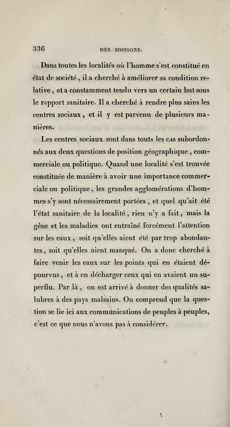 Dans toutes les localités où l'homme s'est constitué en état de société, il a cherché à améliorer sa condition re^ îative , et a constamment tendu vers un certain but sous le rapport sanitaire. Il a cherché à rendre plus sains les centres sociaux, et il y est parvenu de plusieurs ma- nières. Les centres sociaux sont dans touts les cas subordon- nés aux deux questions de position géographique , com^ merciale ou politique. Quand une localité s'est trouvée constituée de manière à avoir une importance commer- ciale ou politique, les grandes agglomérations d'hom- mes s'y sont nécessairement portées , et quel qu'ait été l'état sanitaire de la localité , rien n'y a fait, mais la gêne et les maladies ont entraîné forcément l'attention sur les eaux , soit qu'elles aient été par trop abondan- tes , soit qu'elles aient manqué. On a donc cherché à faire venir les eaux sur les points qui en étaient dé- pourvus , et à en décharger ceux qui en avaient un su- perflu. Par là , on est arrivé à donner des qualités sa- lubres à des pays malsains. On comprend que la ques- tion se lie ici aux communications de peuples à peuples, c'est ce que nous n'avons pas à considérer.