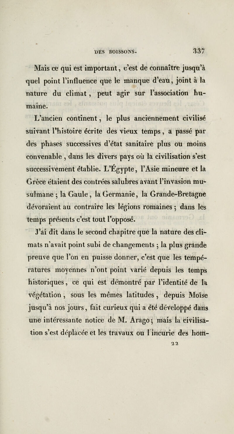 Mais ce qui est important, c'est de connaître jusqu'à quel point l'influenee que le manque d'eau, joint à la nature du climat, peut agir sur Tassociation hu- maine. L'ancien continent, le plus anciennement civilisé suivant l'histoire écrite des vieux temps, a passé par des phases successives d'état sanitaire plus ou moins convenable , 4ans les divers pays où la civilisation s'est successivement établie. L'Egypte, l'Asie mineure et la Grèce étaient des contrées salubres avant l'invasion mu* sulmane 5 la Gaule, la Germanie, la Grande-Bretagne dévoraient au contraire les légions romaines •, dans les temps présents c'est tout l'opposé. J'ai dit dans le second chapitre que la nature des cli^ mats n'avait point subi de changements 5 la plus grande preuve que l'on en puisse donner, c'e3t que les tempé- ratures moyennes n'ont point varié depuis les temps historiques, ce qui est démontré par l'identité de la végétation, sous les mêmes latitudes, depuis Moïse jusqu'à nos jours, fait curieux qui a été développé dans Uîie intéressante notice de M. Arago* mais la civilisa- tion s'est déplacée et lés travaux ou 1 incurie des hom- 11