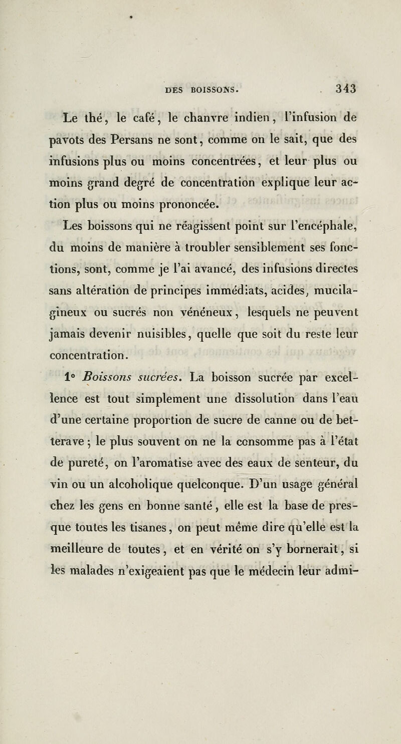 Le thé, le café, le chanvre indien, l'infusion de pavots des Persans ne sont, comme on le sait, que des infusions plus ou moins concentrées, et leur plus ou moins grand degré de concentration explique leur ac- tion plus ou moins prononcée. Les boissons qui ne réagissent point sur Tencéphale, du moins de manière à troubler sensiblement ses fonc- tions, sont, comme je l'ai avancé, des infusions directes sans altération de principes immédiats, acides, mucila- gineux ou sucrés non vénéneux, lesquels ne peuvent jamais devenir nuisibles, quelle que soit du reste leur concentration. 1° Boissons sucrées. La boisson sucrée par excel- lence est tout simplement une dissolution dans l'eau d'une certaine proportion de sucre de canne ou de bet- terave 5 le plus souvent on ne la consomme pas à l'état de pureté, on l'aromatise avec des eaux de senteur, du vin ou un alcoholique quelconque. D'un usage général chez les gens en bonne santé, elle est la base de pres- que toutes les tisanes, on peut même dire qu'elle est la meilleure de toutes, et en vérité on s'y bornerait, si ks malades n'exigeaient pas que le médecin leur admi-