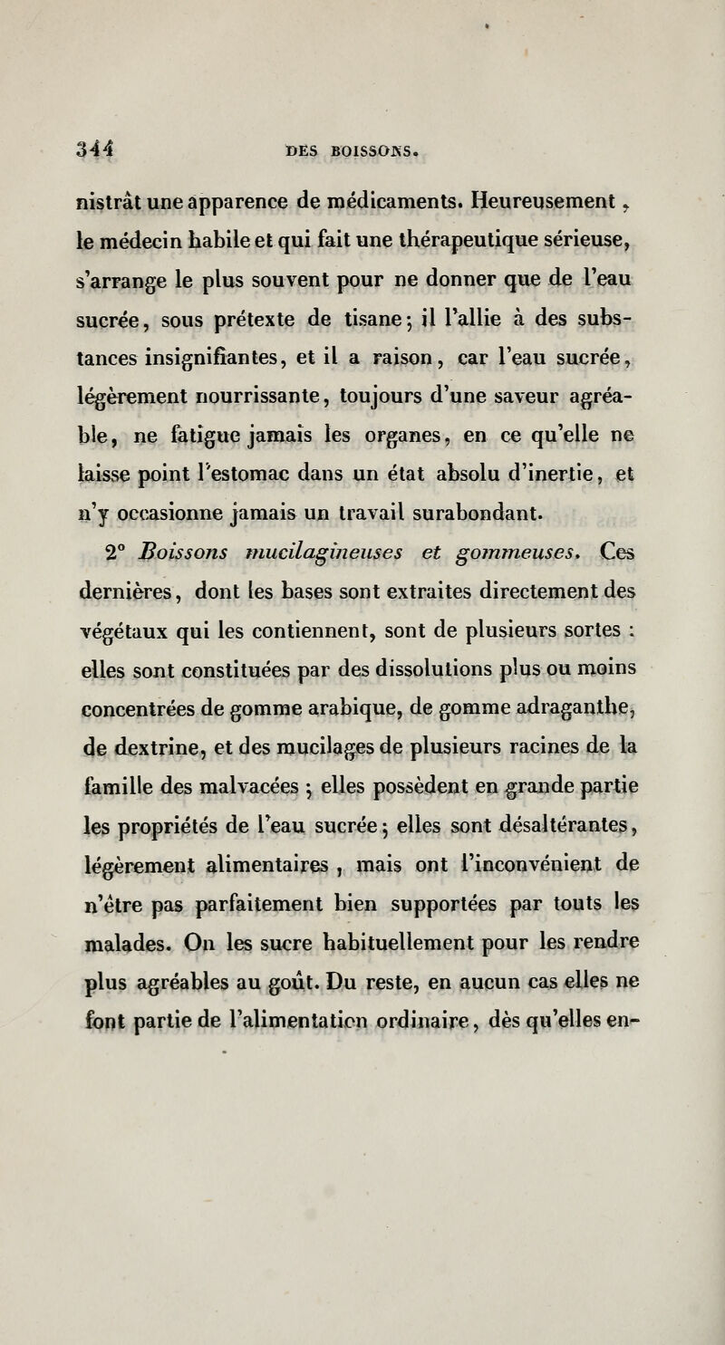 ni^trât une apparence de médicaments. Heureusement ^ le médecin habile et qui fait une thérapeutique sérieuse, s'arrange le plus souvent pour ne donner que de l'eau sucrée, sous prétexte de tisane; il Tallie à des subs- tances insignifiantes, et il a raison, car l'eau sucrée, l^èrement nourrissante, toujours d'une saveur agréa- ble, ne fatigue jamais les organes, en ce qu'elle ne laisse point l'estomac dans un état absolu d'inertie, et n'y occasionne jamais un travail surabondant. 2° Boissons mucilagùieuses et gommeuses» Ces dernières, dont les bases sont extraites directement des végétaux qui les contiennent, sont de plusieurs sortes : elles sont constituées par des dissolutions plus ou moins concentrées de gomme arabique, de gomme adraganthe, de dextrine, et des mucilages de plusieurs racines de la famille des malvacées ; elles possèdent en grande partie les propriétés de l'eau sucrée; elles sont désaltérantes, légèrement alimentaires , mais ont l'inconvénient de n'être pas parfaitement bien supportées par touts les malades. On les sucre habituellement pour les rendre plus agréables au goût. Du reste, en aucun cas elles ne font partie de l'alimentation ordinaire, dès qu'elles en'-