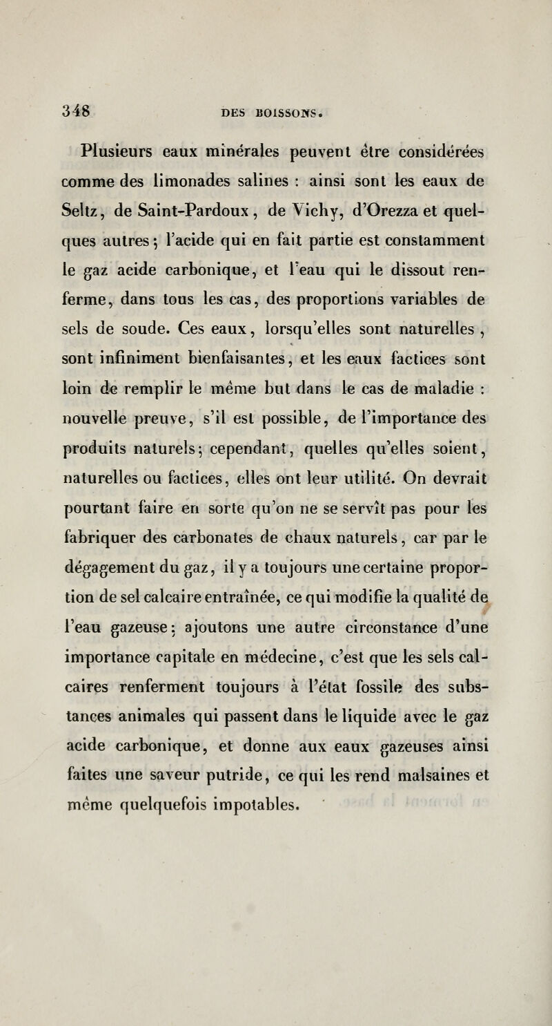 Plusieurs eaux minérales peuvent être considérées comme des limonades salines : ainsi sont les eaux de Seltz, de Saint-Pardoux , de Vichy, d'Orezza et quel- ques autres *, l'aeide qui en fait partie est constamment le gaz acide carbonique, et l'eau qui le dissout ren- ferme, dans tous les cas, des proportions variables de sels de soude. Ces eaux, lorsqu'elles sont naturelles , sont infiniment bienfaisantes, et les eaux factices sont loin de remplir le même but dans le cas de maladie : nouvelle preuve, s'il est possible, de l'importance des produits naturels^ cependant, quelles qu'elles soient, naturelles ou factices, elles ont leur utilité. On devrait pourtant faire en sorte qu'on ne se servît pas pour les fabriquer des carbonates de chaux naturels, car par le dégagement du gaz, il y a toujours une certaine propor- tion de sel calcaire entraînée, ce qui modifie la qualité de l'eau gazeuse: ajoutons une autre circonstance d'une importance capitale en médecine, c'est que les sels cal- caires renferment toujours à l'état fossile des subs- tances animales qui passent dans le liquide avec le gaz acide carbonique, et donne aux eaux gazeuses ainsi faites une saveur putride, ce qui les rend malsaines et même quelquefois impotables.