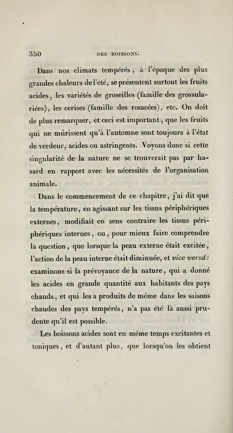 Dans nos climats tempérés , à l'époque des plus grandes chaleurs de l'été, se présentent surtout les fruits acides, les variétés de groseilles (famille des grossula- riées), les cerises (famille des rosacées), etc. On doit de plus remarquer, et ceci est important, que les fruits qui ne mûrissent qu'à l'automne sont toujours à l'état de verdeur, acides ou astringents. Voyons donc si cette singularité de la nature ne se trouverait pas par ha- sard en rapport avec les nécessités de l'organisation animale. Dans le commencement de ce chapitre, j'ai dit que la température, en agissant sur les tissus périphériques externes, modifiait en sens contraire les tissus péri- phériques internes, ou, pour mieux faire comprendre la question, que lorsque la peau externe était excitée, l'action de la peau interne était diminuée, et vice versa: examinons si la prévoyance de la nature, qui a donné les acides en grande quantité aux habitants des pays chauds, et qui les a produits de même dans les saisons chaudes des pays tempérés, n'a pas été là aussi pru- dente qu'il est possible. Les boissons acides sont en même temps excitantes et toniques, et d'autant plus, que lorsqu'on les obtient