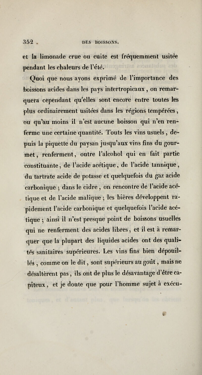 35^ . DES ROISSOÎVS, et la limonade crue ou cuite est fréquemment usitée pendant les chaleurs de l'été. Quoi que nous ayons exprimé de l'importance des }x)issons acides dans les pays in ter tropicaux , on remar- quera cependant rpi'elles sont encore entre toutes les plus ordinairement usitées dans les régions tempérées, ou qu'au moins il n'est aucune boisson qui n'en ren* ferme une certaine quantité. Touts les vins usuels , de- puis la piquette du paysan jusqu'aux vins fins du gour- met , renferment, outre l'alcohol qui en fait partie constituante, de l'acide acétique, de l'acide tannique, du tartrate acide de potasse et quelquefois du gaz acide carbonique \ dans le cidre , on rencontre de l'acide acé- tique et de l'acide malique -, les bières développent ra- pidement l'acide carbonique et quelquefois l'acide acé- tique -, ainsi il n'est presque point de boissons usuelles qui ne renferment des acides libres, et il est à remar- quer que la plupart des liquides acides ont des quali- tés sanitaires supérieures. Les vins fins bien dépouil- lés , comme on le dit, sont supérieurs au goût, mais ne désaltèrent pas, ils ont de plus le désavantage d'être ca- |ïiteux, et je doute que pour l'homme sujet à exécu- 9