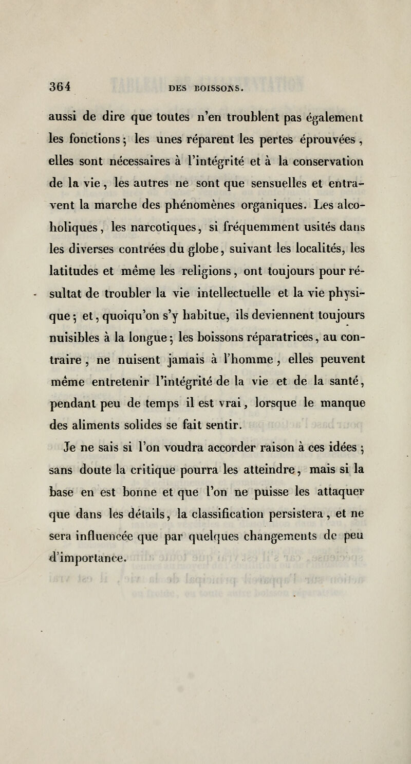 aussi de dire que toutes n'en troublent pas également les fonctions \ les unes réparent les pertes éprouvées , elles sont nécessaires à l'intégrité et à la conservation de la vie, les autres ne sont que sensuelles et entra- vent la marche des phénomènes organiques. Les alco- holiques, les narcotiques, si fréquemment usités dans les diverses contrées du globe, suivant les localités, les latitudes et même les religions, ont toujours pour ré- sultat de troubler la vie intellectuelle et la vie physi- que 5 et 5 quoiqu'on s'y habitue, ils deviennent toujours nuisibles à la longue 5 les boissons réparatrices, au con- traire , ne nuisent jamais à l'homme, elles peuvent même entretenir l'intégrité de la vie et de la santé, pendant peu de temps il est vrai, lorsque le manque des aliments solides se fait sentir. Je ne sais si l'on voudra accorder raison à ces idées 5 sans doute la critique pourra les atteindre, mais si la base en est bonne et que l'on ne puisse les attaquer que dans les détails, la classification persistera, et ne sera influencée que par quelques changements de peu d'importance.