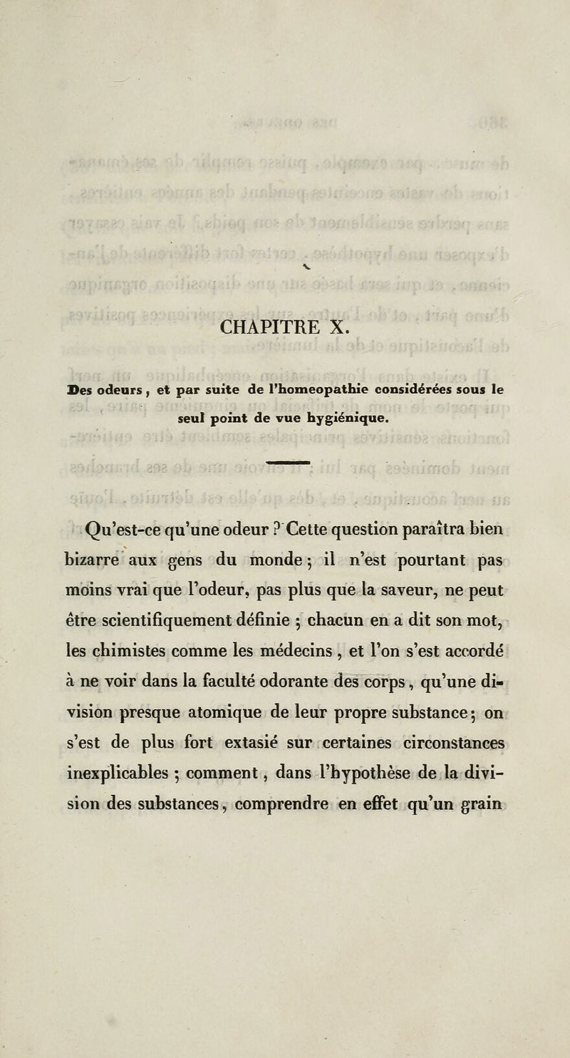 CHAPITRE X. Des odeurs, et par suite de l'homéopathie considérées sous le seul point de vue hygiénique. Qu'est-ce qu'une odeur ? Cette question paraîtra bien bizarre aux gens du monde ; il n'est pourtant pas moins vrai que l'odeur, pas plus que la saveur, ne peut être scientifiquement définie 5 chacun en a dit son mot, les chimistes comme les médecins , et l'on s'est accordé à ne voir dans la faculté odorante des corps, qu'une di- vision presque atomique de leur propre substance 5 on s'est de plus fort extasié sur certaines circonstances inexplicables 5 comment, dans l'hypothèse de la divi- sion des substances, comprendre en effet qu'un grain