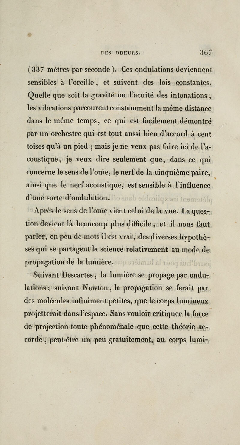 (337 mètres par seconde). Ces ondulations deviennent sensibles à l'oreille, et suivent des lois constantes. Quelle que soit la gravité ou l'acuité des intonations, les vibrations parcourent constamment la même distance dans le même temps, ce qui est facilement démontré par un orchestre qui est tout aussi bien d'accord à cent toises qu'à un pied ^ mais je ne veux pas faire ici de Ta- coustique, je veux dire seulement que, dans ce qui concerne le sens de l'ouïe, le nerf de la cinquième paire, ainsi que le nerf acoustique, est sensible à Tinfluence d'une sorte d'ondulation. Après le sens de l'ouïe vient celui de la vue. La quesr tion devient là beaucoup plus difficile , et il nous faut parfet, en peu de mots il est vrai, des diverses hypothè- ses qui se partagent la science relativement au mode de propagation de la lumière. Suivant Descartes, la lumière se propage par ondu- lations 5 suivant Newton, la propagation se ferait par des molécules infiniment petites, que le corps lumineux projetterait dans l'espace. Sans vouloir critiquer la force dé projection toute phénoménale que cette théorie ac- corde, peut-être un peu gratuitement, au corps lumi^^