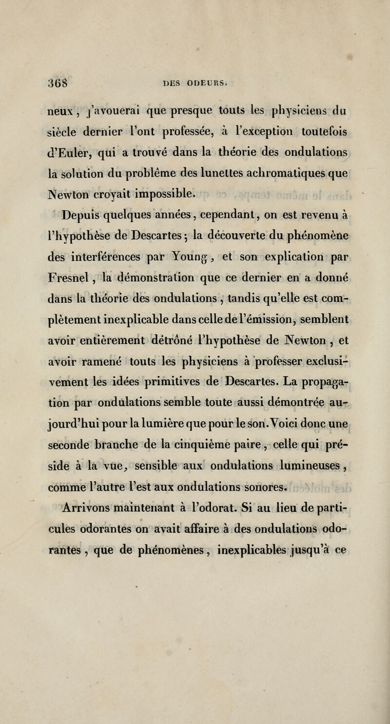 lieux, j'avouerai que presque touts les physiciens du siècle dernier Font professée, à l'exception toutefois d'Euler, qui a trouvé dans la théorie des ondulations la solution du problème des lunettes achromatiques que Newton croyait impossible. Depuis quelques années, cependant, on est revenu à l'hypothèse de Descartes 5 la découverte du phénomène des interférences par Young, et son explication par Fresnel, la démonstration que ce dernier en a donné dans la théorie des ondulations , tandis qu'elle est com- plètement inexplicable dans celle de l'émission, semblent avoir entièrement détrôné Thypothèse de Newton , et avoir ramené touts les physiciens à professer exclusi- vement les idées primitives de Descartes. La propaga- tion par ondulations semble toute aussi démontrée au- jourd'hui pour la lumière que pour le son. Voici donc une seconde branche de la cinquième paire, celle qui pré- side à la vue, sensible aux ondulations lumineuses, comme l'autre l'est aux ondulations sonores. Arrivons maintenant à l'odorat. Si au lieu de parti- cules odorantes on avait affaire à des ondulations odo- rantes , que de phénomènes, inexplicables jusqu'à ce