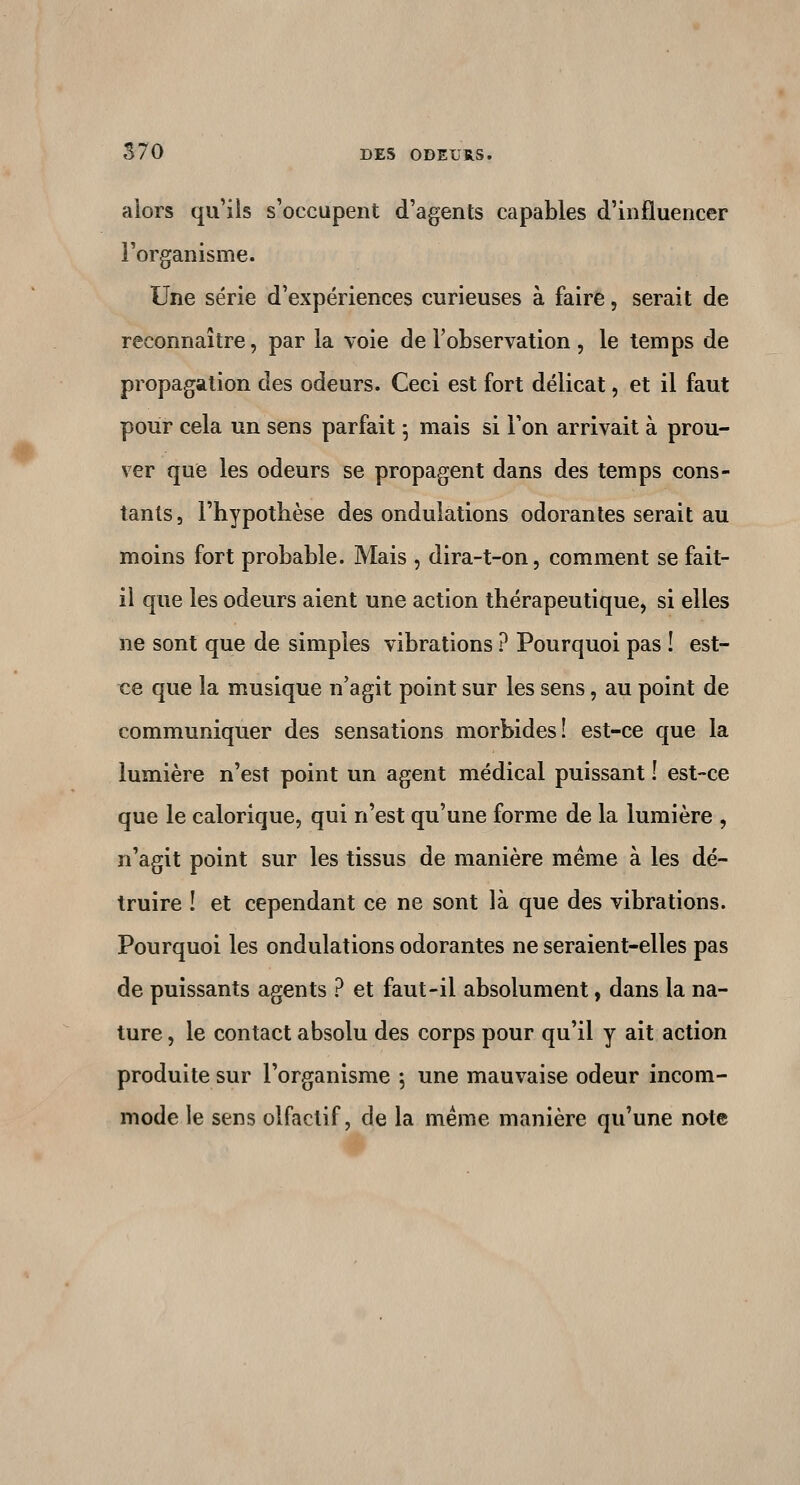 alors qu'ils s'occupent d'agents capables d'influencer l'organisme. Une série d'expériences curieuses à faire, serait de reconnaître, par la voie de l'observation , le temps de propagation des odeurs. Ceci est fort délicat, et il faut pour cela un sens parfait ^ mais si l'on arrivait à prou- ver que les odeurs se propagent dans des temps cons- tants, l'hypotbèse des ondulations odorantes serait au moins fort probable. Mais , dira-t-on, comment se fait- ii que les odeurs aient une action thérapeutique, si elles ne sont que de simples vibrations ? Pourquoi pas ! est- ce que la musique n'agit point sur les sens, au point de communiquer des sensations morbides! est-ce que la lumière n'est point un agent médical puissant î est-ce que le calorique, qui n'est qu'une forme de la lumière , n'agit point sur les tissus de manière même à les dé- truire ! et cependant ce ne sont là que des vibrations. Pourquoi les ondulations odorantes ne seraient-elles pas de puissants agents ? et faut-il absolument, dans la na- ture , le contact absolu des corps pour qu'il y ait action produite sur l'organisme ; une mauvaise odeur incom- mode le sens olfactif, de la même manière qu'une note