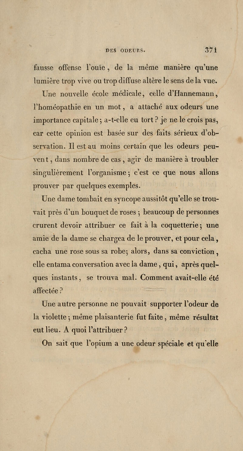 fausse offense l'ouïe , de la même manière qu'une lumière trop vive ou trop diffuse altère le sens de la vue. Une nouvelle école médicale, celle d'Hannemann, rhoméopathie en un mot, a attaché aux odeurs une importance capitale -, a-t-cUe eu tort ? je ne le crois pas, car cette opinion est basée sur des faits sérieux d'ob- servation. Il est au moins certain que les odeurs peu- vent , dans nombre de cas , agir de manière à troubler singulièrement l'organisme 5 c'est ce que nous allons prouver par quelques exemples. Une dame tombait en syncope aussitôt qu'elle se trou- vait près d'un bouquet de roses \ beaucoup de personnes crurent devoir attribuer ce fait à la coquetterie; une amie de la dame se chargea de le prouver, et pour cela, cacha une rose sous sa robe-, alors, dans sa conviction , elle entama conversation avec la dame, qui, après quel^ ques instants, se trouva mal. Comment avait-elle été affectée ? Une autre personne ne pouvait supporter l'odeur de la violette -, même plaisanterie fut faite, même résultat eut lieu. A quoi l'attribuer ? On sait que l'opium a une odeur spéciale et qu'elle