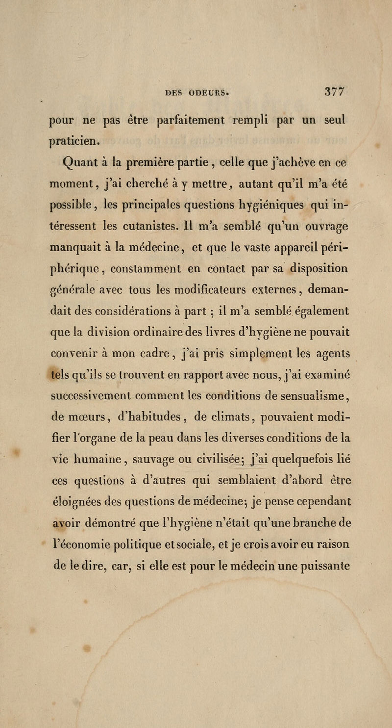 pour ne pas être parfaitement rempli par un seul praticien. Quant à la première partie , celle que j'achève en ce moment, j'ai cherché à y mettre^ autant qu'il m'a été possible, les principales questions hygiéniques qui in- téressent les cutanistes. Il m'a semblé qu'un ouvrage manquait à la médecine, et que le vaste appareil péri- phérique , constamment en contact par sa disposition générale avec tous les modificateurs externes, deman- dait des considérations à part ^ il m'a semblé également que la division ordinaire des livres d'hygiène ne pouvait convenir à mon cadre, j'ai pris simplement les agents tels qu'ils se trouvent en rapport avec nous, j'ai examiné successivement comment les conditions de sensualisme, de mœurs, d'habitudes , de climats, pouvaient modi- fier l'organe de la peau dans les diverses conditions de la vie humaine, sauvage ou civilisée*, j'ai quelquefois lié ces questions à d'autres qui semblaient d'abord être éloignées des questions de médecine^ je pense cependant avoir démontré que l'hygiène n'était qu'une branche de l'économie politique et sociale, et je crois avoir eu raison de le dire, car, si elle est pour le médecin une puissante