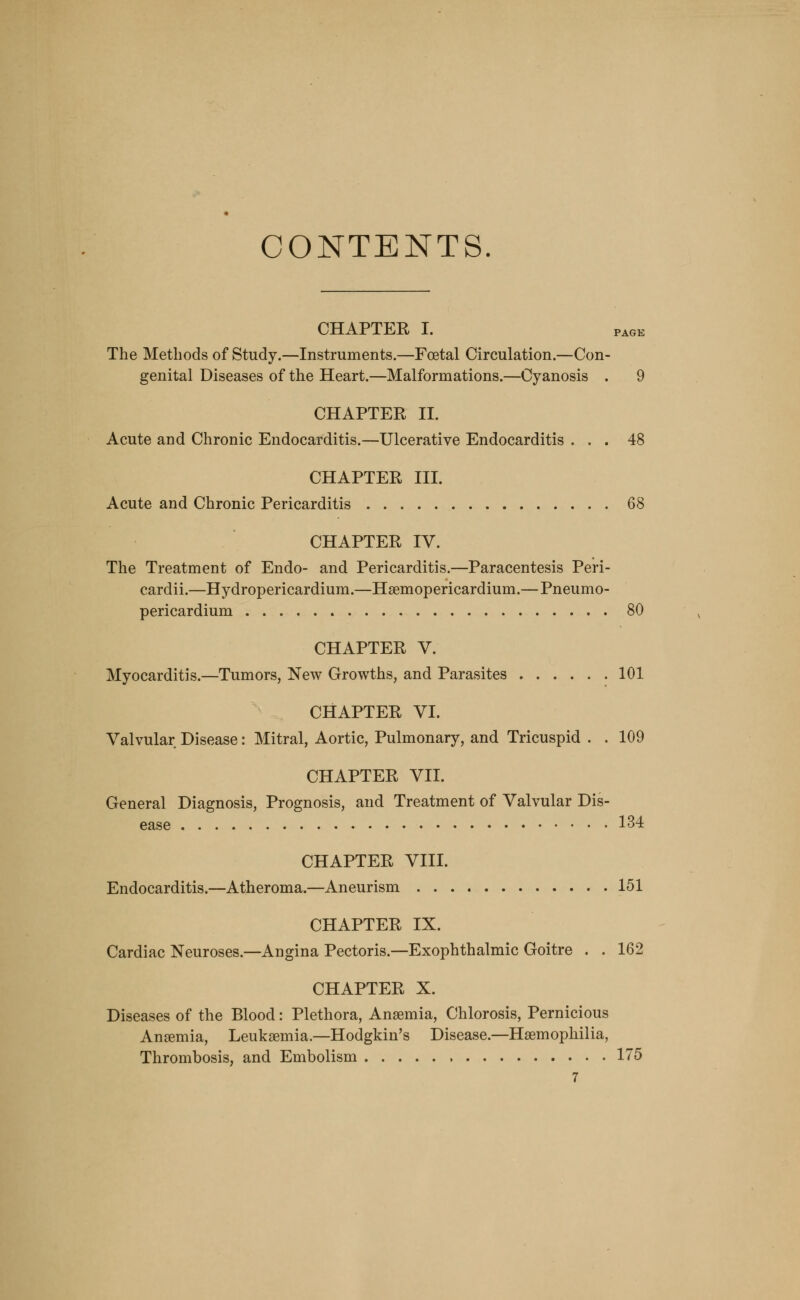 CONTENTS. CHAPTER I. page The Methods of Study.—Instruments.—Foetal Circulation.—Con- genital Diseases of the Heart.—Malformations.—Cyanosis . 9 CHAPTER II. Acute and Chronic Endocarditis.—Ulcerative Endocarditis ... 48 CHAPTER III. Acute and Chronic Pericarditis 68 CHAPTER IV. The Treatment of Endo- and Pericarditis.—Paracentesis Peri- cardii.—Hydropericardium.—Haemopericardium.— Pneumo- pericardium 80 CHAPTER V. Myocarditis.—Tumors, New Growths, and Parasites 101 CHAPTER VI. Valvular Disease: Mitral, Aortic, Pulmonary, and Tricuspid . . 109 CHAPTER VII. General Diagnosis, Prognosis, and Treatment of Valvular Dis- ease 134 CHAPTER VIII. Endocarditis.—Atheroma.—Aneurism 151 CHAPTER IX. Cardiac Neuroses.—Angina Pectoris.—Exophthalmic Goitre . . 162 CHAPTER X. Diseases of the Blood: Plethora, Anaemia, Chlorosis, Pernicious Anaemia, Leukaemia.—Hodgkin's Disease.—Haemophilia, Thrombosis, and Embolism 175