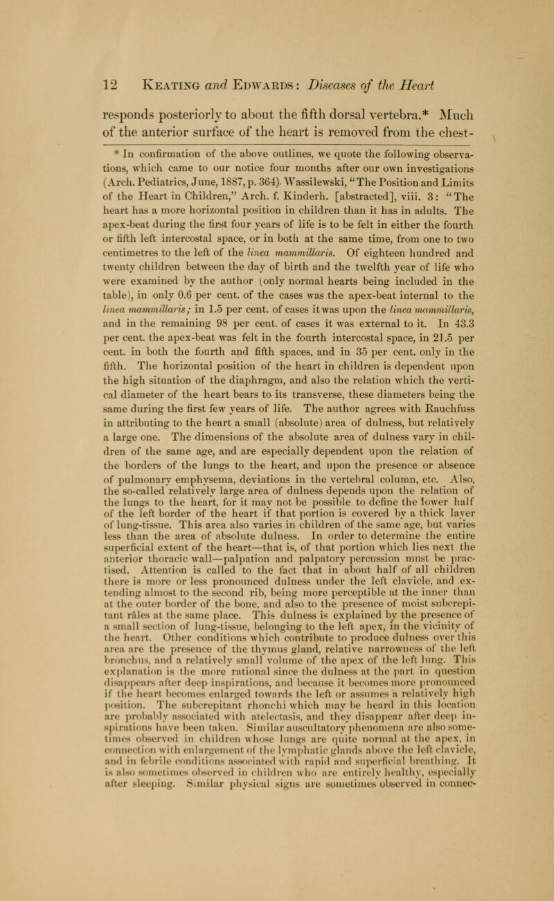 responds posteriorly to about the fifth dorsal vertebra.* Much of the anterior surface of the heart is removed from the chest - * In confirmation of the above outlines, we quote the following observa- tions, which came to our notice four months after our own investigations (Arch. Pediatrics, June, 1887, p. 364). Wassilewski,  The Position and Limits of the Heart in Children, Arch. f. Kinderh. [abstracted], viii. 3: The heart has a more horizontal position in children than it has in adults. The apex-beat during the first four years of life is to be felt in either the fourth or fifth left intercostal space, or in both at the same time, from one to two centimetres to the left of the linea mammiUaris. Of eighteen hundred and twenty children between the day of birth and the twelfth year of life who were examined by the author (only normal hearts being included in the table), in only 0.6 per cent, of the cases was the apex-beat internal to the linea mammiUaris; in 1.5 per cent, of cases it was upon the linea mammiUaris, and in the remaining 98 per cent, of cases it was external to it. In 43.3 per cent, the apex-beat was felt in the fourth intercostal space, in 21.5 per cent, in both the fourth and fifth spaces, and in 35 per cent, only in the fifth. The horizontal position of the heart in children is dependent upon the high situation of the diaphragm, and also the relation which the verti- cal diameter of the heart bears to its transverse, these diameters being the same during the first few years of life. The author agrees with Kauchfuss in attributing to the heart a small (absolute) area of dulness, but relatively a large one. The dimensions of the absolute area of dulness vary in chil- dren of the same age, and are especially dependent upon the relation of the borders of the lungs to the heart, and upon the presence or absence of pulmonary emphysema, deviations in the vertebral column, etc. Also, the so-called relatively large area of dulness depends upon the relation of the lungs to the heart, for it may not be possible to define the lower half of the left border of the heart if that portion is covered by a thick layer of lung-tissue. This area also varies in children of the same age, but varies less than the area of absolute dulness. In order to determine the entire superficial extent of the heart—that is, of that portion which lies next the anterior thoracic wall—palpation and palpatory percussion must be prac- tised. Attention is called to the fact that in about half of all children there is more or less pronounced dulness under the left clavicle, and ex- tending almost to the second rib, being more perceptible at the inner than al the outer border of the bone, and also to the presence of moist subcrepi- tant rales at the same place. This dulness is explained by the presence of a small section of lung-tissue, belonging to the left apex, in the vicinity of the heart. Other conditions which contribute to produce dulness over this area are the presence of the thymus gland, relative narrowness of the left bronchus, and a relatively small volume of the apex of the left lung. This explanation is the more rational since the dulness at the part in question disappears alter deep inspirations, and because it becomes more pronounced if the heart becomes enlarged towards the left or assumes a relatively high position. The snberepitant rhonchi which may be heard in this location arc probably associated with atelectasis, and they disappear after deep in- spirations have been taken. Similar auscultatory phenomena are also some- time- observed in children whose lungs are quite normal at the apex, in connection with enlargement ol the lymphatic glands above the left clavicle, and in febrile conditions associated with rapid and superficial breathing, It i- also sometimes observed in children who are entirely healthy, especially alter Bleeping. Similar physical signs are sometimes observed in conneo