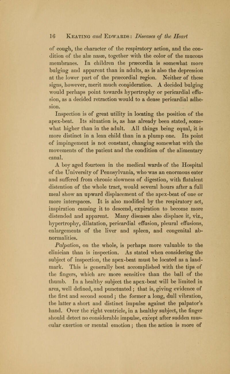 of cough, the character of the respiratory action, and the con- dition of the alse nasse, together with the color of the mucous membranes. In children the praecordia is somewhat more bulging and apparent than in adults, as is also the depression at the lower part of the precordial region. Neither of these signs, however, merit much consideration. A decided bulging would perhaps point towards hypertrophy or pericardial effu- sion, as a decided retraction would to a dense pericardial adhe- sion. Inspection is of great utility in locating the position of the apex-beat. Its situation is, as has already been stated, some- what higher than in the adult. All things being equal, it is more distinct in a lean child than in a plump one. Its point of impingement is not constant, changing somewhat with the movements of the patient and the condition of the alimentary canal. A boy aged fourteen in the medical wards of the Hospital of the University of Pennsylvania, who was an enormous eater and suffered from chronic slowness of digestion, with flatulent distention of the whole tract, would several hours after a full meal show an upward displacement of the apex-beat of one or more interspaces. It is also modified by the respiratory act, inspiration causing it to descend, expiration to become more distended and apparent. Many diseases also displace it, viz., hypertrophy, dilatation, pericardial effusion, pleural effusions, enlargements of the liver and spleen, and congenital ab- normalities. Palpation, on the whole, is perhaps more valuable to the clinician than is inspection. As stated when considering the subject of inspection, the apex-beat must be located as a land- mark. This is generally best accomplished with the tips of the fingers, which are more sensitive than the ball of the thumb. In a healthy subject the apex-beat will be limited in area, well defined, and punctuated ; that is, giving evidence of the first and second sound; the former a long, dull vibration, the latter a short and distinct impulse against the palpator's hand. Over the right ventricle, in a healthy subject, the finger should detect no considerable impulse, except after sudden mus- cular exertion or mental emotion; then the action is more of