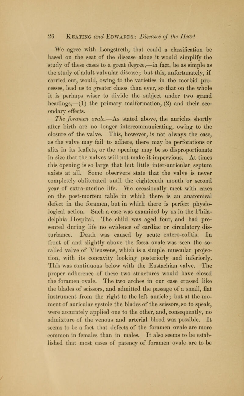 We agree with Longstreth, that could a classification be based on the seat of the disease alone it would simplify the study of these cases to a great degree,—in fact, be as simple as the study of adult valvular disease; but this, unfortunately, if carried out, would, owing to the varieties in the morbid pro- cesses, lead us to greater chaos than ever, so that on the whole it is perhaps wiser to divide the subject under two grand headings,—(1) the primary malformation, (2) and their sec- ondary effects. The foramen ovale.—As stated above, the auricles shortly after birth are no longer intercommunicating, owing to the closure of the valve. This, however, is not always the case, as the valve may fail to adhere, there may be perforations or slits in its leaflets, or the opening may be so disproportionate in size that the valves will not make it impervious. At times this opening is so large that but little inter-auricular septum exists at all. Some observers state that the valve is never completely obliterated until the eighteenth month or second year of extra-uterine life. We occasionally meet with cases on the post-mortem table in which there is an anatomical defect in the foramen, but in which there is perfect physio- logical action. Such a case was examined by us in the Phila- delphia Hospital. The child was aged four, and had pre- sented during life no evidence of cardiac or circulatory dis- turbance. Death was caused by acute entero-colitis. In front of and slightly above the fossa ovale was seen the so- called valve of Vieussens, which is a simple muscular projec- tion, with its concavity looking posteriorly and inferiorly. This was continuous below with the Eustachian valve. The proper adherence of these two structures would have closed the foramen ovale. The two arches in our case crossed like the blades of scissors, and admitted the passage of a small, flat instrument from the right to the left auricle; but at the mo- ment of auricular systole the blades of the scissors, so to speak, were accurately applied one to the other, and, consequently, no admixture of the venous and arterial blood was possible. It seems to be a fact that defects of the foramen ovale are more common in females than in males. It also seems to be estab- lished that most eases of patency of foramen ovale are to be