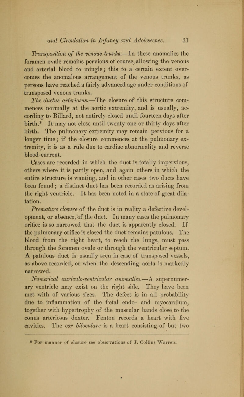 Transposition of the venous trunks.—In these anomalies the foramen ovale remains pervious of course, allowing the venous and arterial blood to mingle; this to a certain extent over- comes the anomalous arrangement of the venous trunks, as persons have reached a fairly advanced age under conditions of transposed venous trunks. The ductus arteriosus.—The closure of this structure com- mences normally at the aortic extremity, and is usually, ac- cording to Billard, not entirely closed until fourteen days after birth.* It may not close until twenty-one or thirty days after birth. The pulmonary extremity may remain pervious for a longer time; if the closure commences at the pulmonary ex- tremity, it is as a rule due to cardiac abnormality and reverse blood-current. Cases are recorded in which the duct is totally impervious, others where it is partly open, and again others in which the entire structure is wanting, and in other cases two ducts have been found; a distinct duct has been recorded as arising from the right ventricle. It has been noted in a state of great dila- tation. Premature closure of the duct is in reality a defective devel- opment, or absence, of the duct. In many cases the pulmonary orifice is so narrowed that the duct is apparently closed. If the pulmonary orifice is closed the duct remains patulous. The blood from the right heart, to reach the lungs, must pass through the foramen ovale or through the ventricular septum. A patulous duct is usually seen in case of transposed vessels, as above recorded, or when the descending aorta is markedly narrowed. Numerical auriculo-ventricular anomalies.—A supernumer- ary ventricle may exist on the right side. They have been met with of various sizes. The defect is in all probability due to inflammation of the foetal endo- and myocardium, together with hypertrophy of the muscular bands close to the conus arteriosus dexter. Fenton records a heart with five cavities. The cor biloculare is a heart consisting of but two * For manner of closure see observations of J. Collins Warren.