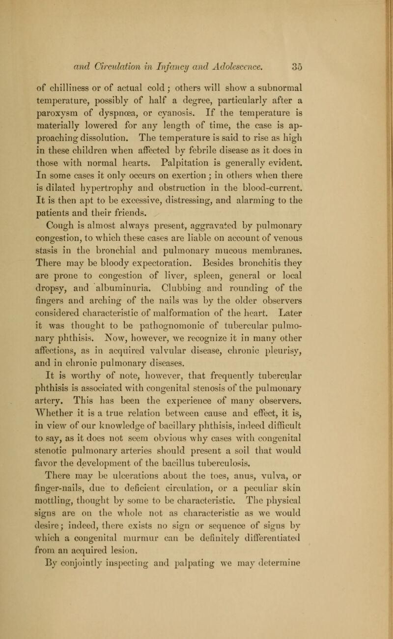 of chilliness or of actual cold ; others will show a subnormal temperature, possibly of half a degree, particularly after a paroxysm of dyspnoea, or cyanosis. If the temperature is materially lowered for any length of time, the case is ap- proaching dissolution. The temperature is said to rise as high in these children when affected by febrile disease as it does in those with normal hearts. Palpitation is generally evident. In some cases it only occurs on exertion; in others when there is dilated hypertrophy and obstruction in the blood-current. It is then apt to be excessive, distressing, and alarming to the patients and their friends. Cough is almost always present, aggravated by pulmonary congestion, to which these cases are liable on account of venous stasis in the bronchial and pulmonary mucous membranes. There may be bloody expectoration. Besides bronchitis they are prone to congestion of liver, spleen, general or local dropsy, and albuminuria. Clubbing and rounding of the fingers and arching of the nails was by the older observers considered characteristic of malformation of the heart. Later it was thought to be pathognomonic of tubercular pulmo- nary phthisis. Now, however, we recognize it in many other affections, as in acquired valvular disease, chronic pleurisy, and in chronic pulmonary diseases. It is worthy of note, however, that frequently tubercular phthisis is associated with congenital stenosis of the pulmonary artery. This has been the experience of many observers. Whether it is a true relation between cause and effect, it is, in view of our knowledge of bacillary phthisis, indeed difficult to say, as it does not seem obvious why cases with congenital stenotic pulmonary arteries should present a soil that would favor the development of the bacillus tuberculosis. There may be ulcerations about the toes, anus, vulva, or finger-nails, due to deficient circulation, or a peculiar skin mottling, thought by some to be characteristic. The physical signs are on the whole not as characteristic as we would desire; indeed, there exists no sign or sequence of signs by which a congenital murmur can be definitely differentiated from an acquired lesion. By conjointly inspecting and palpating we may determine