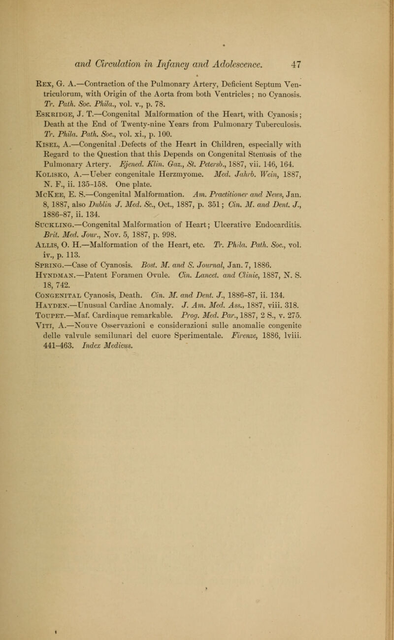 Eex, G. A.—Contraction of the Pulmonary Artery, Deficient Septum Ven- triculorum, with Origin of the Aorta from both Ventricles; no Cyanosis. Tr. Path. Soc. Phila., vol. v., p. 78. Eskridge, J. T.—Congenital Malformation of the Heart, with Cyanosis; Death at the End of Twenty-nine Years from Pulmonary Tuberculosis. Tr. Phila. Path. Soc, vol. xi., p. 100. Kisel, A.—Congenital .Defects of the Heart in Children, especially with Kegard to the Question that this Depends on Congenital Stenosis of the Pulmonary Artery. Ejened. Klin. Gaz., St. Petersb., 1887, vii. 146, 164. Kolisko, A.—Ueber congenitale Herzmyome. Med. Jahrb. Wein, 1887, N. F., ii. 135-158. One plate. McKee, E. S.—Congenital Malformation. Am. Practitioner and News, Jan. 8, 1887, also Dublin J. Med. Sc, Oct., 1887, p. 351; Cin. M. and Dent. J., 1886-87, ii. 134. Suckling.—Congenital Malformation of Heart; Ulcerative Endocarditis. Brit. Med. Jour., Nov. 5, 1887, p. 998. Allis, O. H.—Malformation of the Heart, etc. Tr. Phila. Path. Soc., vol. iv., p. 113. Spring.—Case of Cyanosis. Bost. M. and S. Journal, Jan. 7, 1886. Hyndman.—Patent Foramen Ovule. Gin. Lancet, and Glinic, 1887, N. S. 18, 742. Congenital Cyanosis, Death. Gin. M. and Dent. J., 1886-87, ii. 134. Hayden.—Unusual Cardiac Anomaly. J. Am. Med. Ass., 1887, viii. 318. Toupet.—Maf. Cardiaque remarkable. Prog. Med. Par., 1887, 2 S., v. 275. Viti, A.—Nouve Osservazioni e considerazioni sulle anomalie congenite delle valvule semilunari del cuore Sperimentale. Firenze, 1886, lviii. 441-463. Index Medicus.