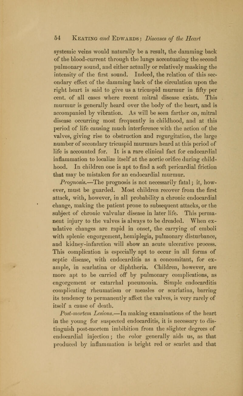 systemic veins would naturally be a result, the damming back of the blood-current through the lungs accentuating the second pulmonary sound, and either actually or relatively masking the intensity of the first sound. Indeed, the relation of this sec- ondary effect of the damming back of the circulation upon the right heart is said to give us a tricuspid murmur in fifty per cent, of all cases where recent mitral disease exists. This murmur is generally heard over the body of the heart, and is accompanied by vibration. As will be seen farther on, mitral disease occurring most frequently in childhood, and at this period of life causing much interference with the action of the valves, giving rise to obstruction and regurgitation, the large number of secondary tricuspid murmurs heard at this period of life is accounted for. It is a rare clinical fact for endocardial inflammation to localize itself at the aortic orifice during child- hood. In children one is apt to find a soft pericardial friction that may be mistaken for an endocardial murmur. Prognosis.—The prognosis is not necessarily fatal; it, how- ever, must be guarded. Most children recover from the first attack, with, however, in all probability a chronic endocardial change, making the patient prone to subsequent attacks, or the subject of chronic valvular disease in later life. This perma- nent injury to the valves is always to be dreaded. When ex- udative changes are rapid in onset, the carrying of emboli with splenic engorgement, hemiplegia, pulmonary disturbance, and kidney-infarction will show an acute ulcerative process. This complication is especially apt to occur in all forms of septic disease, with endocarditis as a concomitant, for ex- ample, in scarlatina or diphtheria. Children, however, are more apt to be carried off* by pulmonary complications, as engorgement or catarrhal pneumonia. Simple endocarditis complicating rheumatism or measles or scarlatina, barring its tendency to permanently affect the valves, is very rarely of itself a cause of death. Post-mortem Lesions.—In making examinations of the heart in the young for suspected endocarditis, it is necessary to dis- tinguish post-mortem imbibition from the slighter degrees of endocardial injection; the color generally aids us, as that produced by inflammation is bright red or scarlet and that