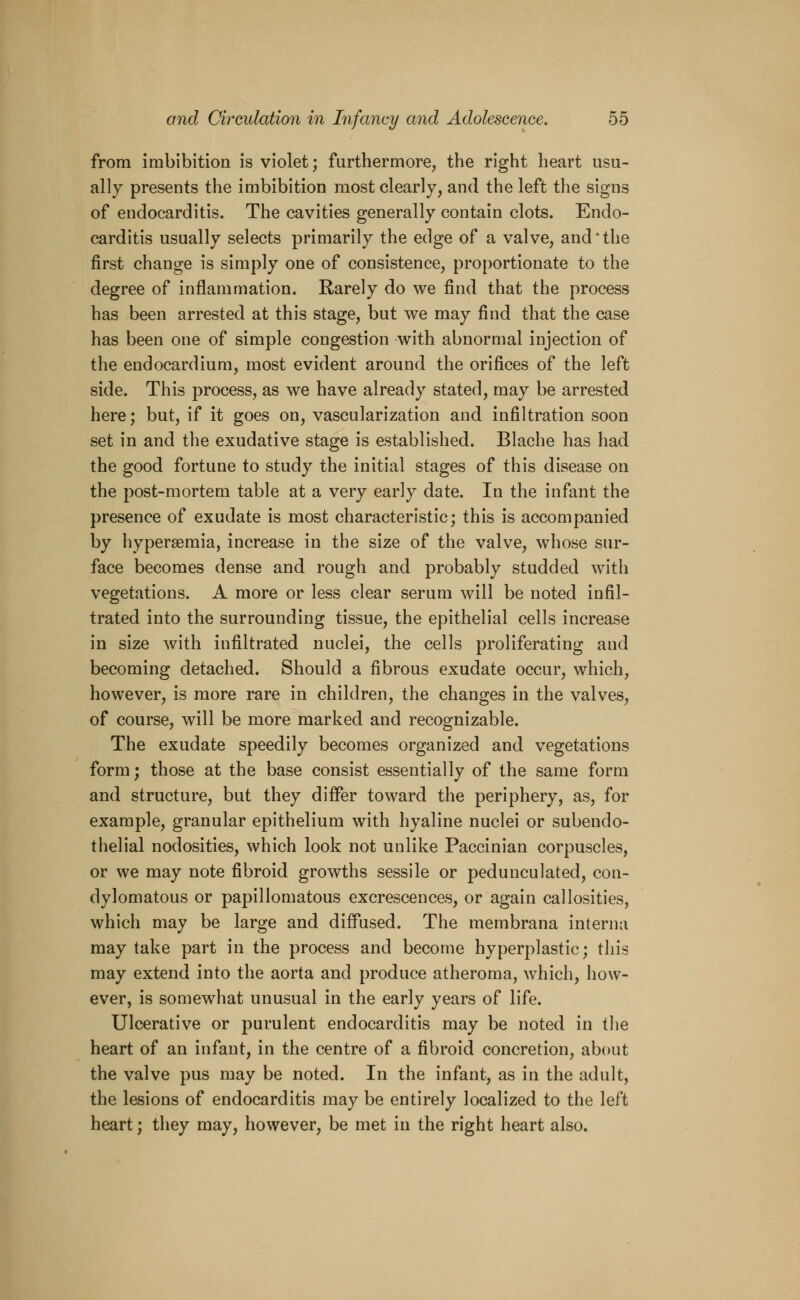 from imbibition is violet; furthermore, the right heart usu- ally presents the imbibition most clearly, and the left the signs of endocarditis. The cavities generally contain clots. Endo- carditis usually selects primarily the edge of a valve, and'the first change is simply one of consistence, proportionate to the degree of inflammation. Rarely do we find that the process has been arrested at this stage, but we may find that the case has been one of simple congestion with abnormal injection of the endocardium, most evident around the orifices of the left side. This process, as we have already stated, may be arrested here; but, if it goes on, vascularization and infiltration soon set in and the exudative stage is established. Blache has had the good fortune to study the initial stages of this disease on the post-mortem table at a very early date. In the infant the presence of exudate is most characteristic; this is accompanied by hyperemia, increase in the size of the valve, whose sur- face becomes dense and rough and probably studded with vegetations. A more or less clear serum will be noted infil- trated into the surrounding tissue, the epithelial cells increase in size with infiltrated nuclei, the cells proliferating and becoming detached. Should a fibrous exudate occur, which, however, is more rare in children, the changes in the valves, of course, will be more marked and recognizable. The exudate speedily becomes organized and vegetations form; those at the base consist essentially of the same form and structure, but they differ toward the periphery, as, for example, granular epithelium with hyaline nuclei or subendo- thelial nodosities, which look not unlike Paccinian corpuscles, or we may note fibroid growths sessile or pedunculated, con- dylomatous or papillomatous excrescences, or again callosities, which may be large and diffused. The membrana interna may take part in the process and become hyperplastic; this may extend into the aorta and produce atheroma, which, how- ever, is somewhat unusual in the early years of life. Ulcerative or purulent endocarditis may be noted in the heart of an infant, in the centre of a fibroid concretion, about the valve pus may be noted. In the infant, as in the adult, the lesions of endocarditis may be entirely localized to the left heart; they may, however, be met in the right heart also.