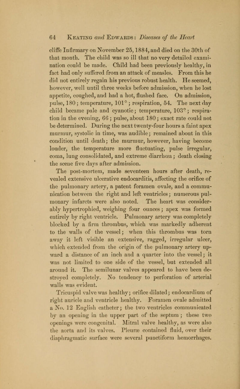 cliffe Infirmary on November 25,1884, and died on the 30th of that month. The child was so ill that no very detailed exami- nation could be made. Child had been previously healthy, in fact had only suffered from an attack of measles. From this he did not entirely regain his previous robust health. He seemed, however, well until three weeks before admission, when he lost appetite, coughed, and had a hot, flushed face. On admission, pulse, 180; temperature, 101° ; respiration, 54. The next day child became pale and cyanotic; temperature, 103°; respira- tion in the evening, 66 ; pulse, about 180; exact rate could not be determined. During the next twenty-four hours a faint apex murmur, systolic in time, was audible; remained about in this condition until death; the murmur, however, having become louder, the temperature more fluctuating, pulse irregular, coma, lung consolidated, and extreme diarrhoea; death closing the scene five days after admission. The post-mortem, made seventeen hours after death, re- vealed extensive ulcerative endocarditis, affecting the orifice of the pulmonary artery, a patent foramen ovale, and a commu- nication between the right and left ventricles; numerous pul- monary infarcts were also noted. The heart was consider- ably hypertrophied, weighing four ounces; apex was formed entirely by right ventricle. Pulmonary artery was completely blocked by a firm thrombus, which was markedly adherent to the walls of the vessel; when this thrombus was torn away it left visible an extensive, ragged, irregular ulcer, which extended from the origin of the pulmonary artery up- ward a distance of an inch and a quarter into the vessel; it was not limited to one side of the vessel, but extended all around it. The semilunar valves appeared to have been de- stroyed completely. No tendency to perforation of arterial walls was evident. Tricuspid valve was healthy; orifice dilated; endocardium of right auricle and ventricle healthy. Foramen ovale admitted a No. 12 English catheter; the two ventricles communicated by an opening in the upper part of the septum ; these two openings were congenital. Mitral valve healthy, as were also the aorta and its valves. Pleurae contained fluid, over their diaphragmatic surface were several punctiform hemorrhages.