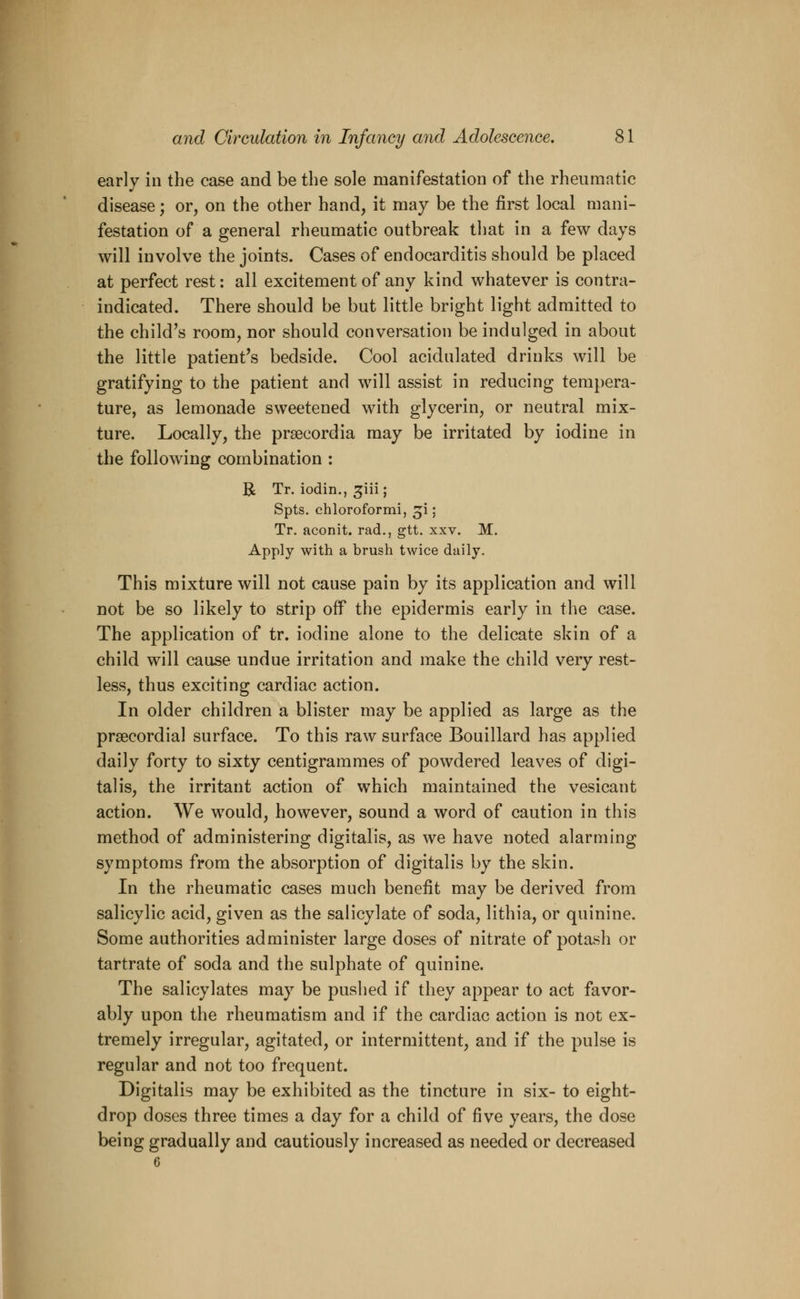 early in the case and be the sole manifestation of the rheumatic disease; or, on the other hand, it may be the first local mani- festation of a general rheumatic outbreak that in a few days will involve the joints. Cases of endocarditis should be placed at perfect rest: all excitement of any kind whatever is contra- indicated. There should be but little bright light admitted to the child's room, nor should conversation be indulged in about the little patient's bedside. Cool acidulated drinks will be gratifying to the patient and will assist in reducing tempera- ture, as lemonade sweetened with glycerin, or neutral mix- ture. Locally, the prsecordia may be irritated by iodine in the following combination : R Tr. iodin., ^iii; Spts. chloroformi, :p ; Tr. aconit. rad., gtt. xxv. M. Apply with a brush twice daily. This mixture will not cause pain by its application and will not be so likely to strip off the epidermis early in the case. The application of tr. iodine alone to the delicate skin of a child will cause undue irritation and make the child very rest- less, thus exciting cardiac action. In older children a blister may be applied as large as the precordial surface. To this raw surface Bouillard has applied daily forty to sixty centigrammes of powdered leaves of digi- talis, the irritant action of which maintained the vesicant action. We would, however, sound a word of caution in this method of administering digitalis, as we have noted alarming symptoms from the absorption of digitalis by the skin. In the rheumatic cases much benefit may be derived from salicylic acid, given as the salicylate of soda, lithia, or quinine. Some authorities administer large doses of nitrate of potash or tartrate of soda and the sulphate of quinine. The salicylates may be pushed if they appear to act favor- ably upon the rheumatism and if the cardiac action is not ex- tremely irregular, agitated, or intermittent, and if the pulse is regular and not too frequent. Digitalis may be exhibited as the tincture in six- to eight- drop doses three times a day for a child of five years, the dose being gradually and cautiously increased as needed or decreased