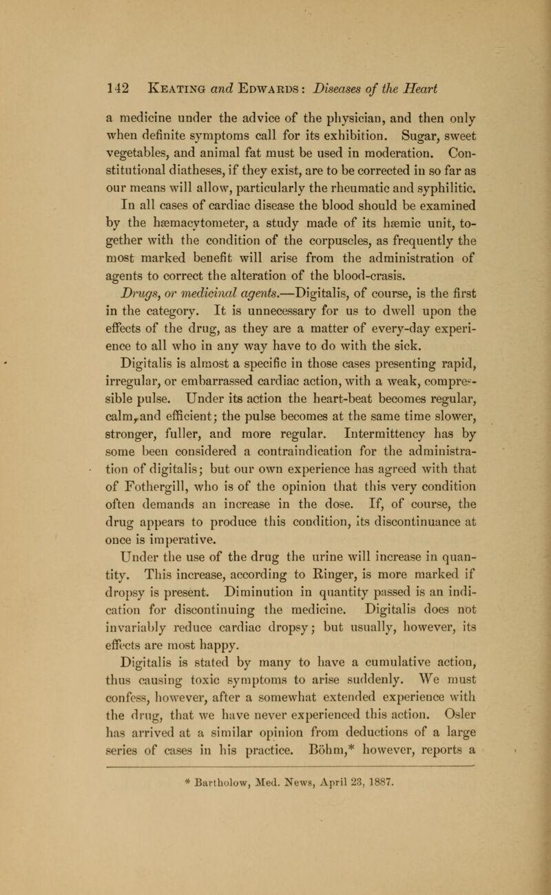 a medicine under the advice of the physician, and then only when definite symptoms call for its exhibition. Sugar, sweet vegetables, and animal fat must be used in moderation. Con- stitutional diatheses, if they exist, are to be corrected in so far as our means will allow, particularly the rheumatic and syphilitic. In all cases of cardiac disease the blood should be examined by the hsemacytorneter, a study made of its hsemic unit, to- gether with the condition of the corpuscles, as frequently the most marked benefit will arise from the administration of agents to correct the alteration of the blood-crasis. Drugs, or medicinal agents.—Digitalis, of course, is the first in the category. It is unnecessary for us to dwell upon the effects of the drug, as they are a matter of every-day experi- ence to all who in any way have to do with the sick. Digitalis is almost a specific in those cases presenting rapid, irregular, or embarrassed cardiac action, with a weak, compres- sible pulse. Under its action the heart-beat becomes regular, calmrand efficient; the pulse becomes at the same time slower, stronger, fuller, and more regular. Intermittency has by some been considered a contraindication for the administra- tion of digitalis; but our own experience has agreed with that of Fothergill, who is of the opinion that this very condition often demands an increase in the dose. If, of course, the drug appears to produce this condition, its discontinuance at once is imperative. Under the use of the drug the urine will increase in quan- tity. This increase, according to Ringer, is more marked if dropsy is present. Diminution in quantity passed is an indi- cation for discontinuing the medicine. Digitalis does not invariably reduce cardiac dropsy; but usually, however, its effects are most happy. Digitalis is stated by many to have a cumulative action, thus causing toxic symptoms to arise suddenly. We must confess, however, after a somewhat extended experience with the drug, that we have never experienced this action. Osier has arrived at a similar opinion from deductions of a large series of cases in his practice. Bohm,* however, reports a * Bartholow, Med. News, April 23, 1887.