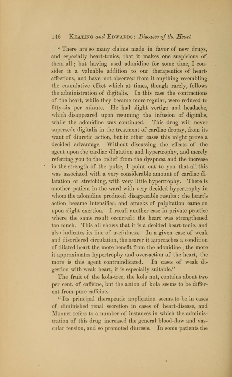  There are so many claims made in favor of new drugs, and especially heart-tonics, that it makes one suspicious of them all; but having used adonidine for some time, I con- sider it a valuable addition to our therapeutics of heart- affections, and have not observed from it anything resembling the cumulative effect which at times, though rarely, follows the administration of digitalis. In this case the contractions of the heart, while they became more regular, were reduced to fifty-six per minute. He had slight vertigo and headache, which disappeared upon resuming the infusion of digitalis, while the adonidine was continued. This drug will never supersede digitalis in the treatment of cardiac dropsy, from its want of diuretic action, but in other cases this might prove a decided advantage. Without discussing the effects of the agent upon the cardiac dilatation and hypertrophy, and merely referring you to the relief from the dyspnoea and the increase in the strength of the pulse, I point out to you that all this was associated with a very considerable amount of cardiac di- latation or stretching, with very little hypertrophy. There is another patient in the ward with very decided hypertrophy in whom the adonidine produced disagreeable results : the heart's action became intensified, and attacks of palpitation came on upon slight exertion. I recall another case in private practice where the same result occurred: the heart was strengthened too much. This all shows that it is a decided heart-tonic, and also indicates its line of usefulness. In a given case of weak and disordered circulation, the nearer it approaches a condition of dilated heart the more benefit from the adonidine ; the more it approximates hypertrophy and over-action of the heart, the more is this agent contraindicated. In cases of weak di- gestion with weak heart, it is especially suitable. The fruit of the kola-tree, the kola nut, contains about two per cent, of caffeine, but the action of kola seems to be differ- ent from pure caffeine.  Its principal therapeutic application seems to be in cases of diminished renal secretion in cases of heart-disease, and Monnet refers to a number of instances in which the adminis- tration of this drug increased the general blood-flow and vas- cular tension, and so promoted diuresis. In some patients the