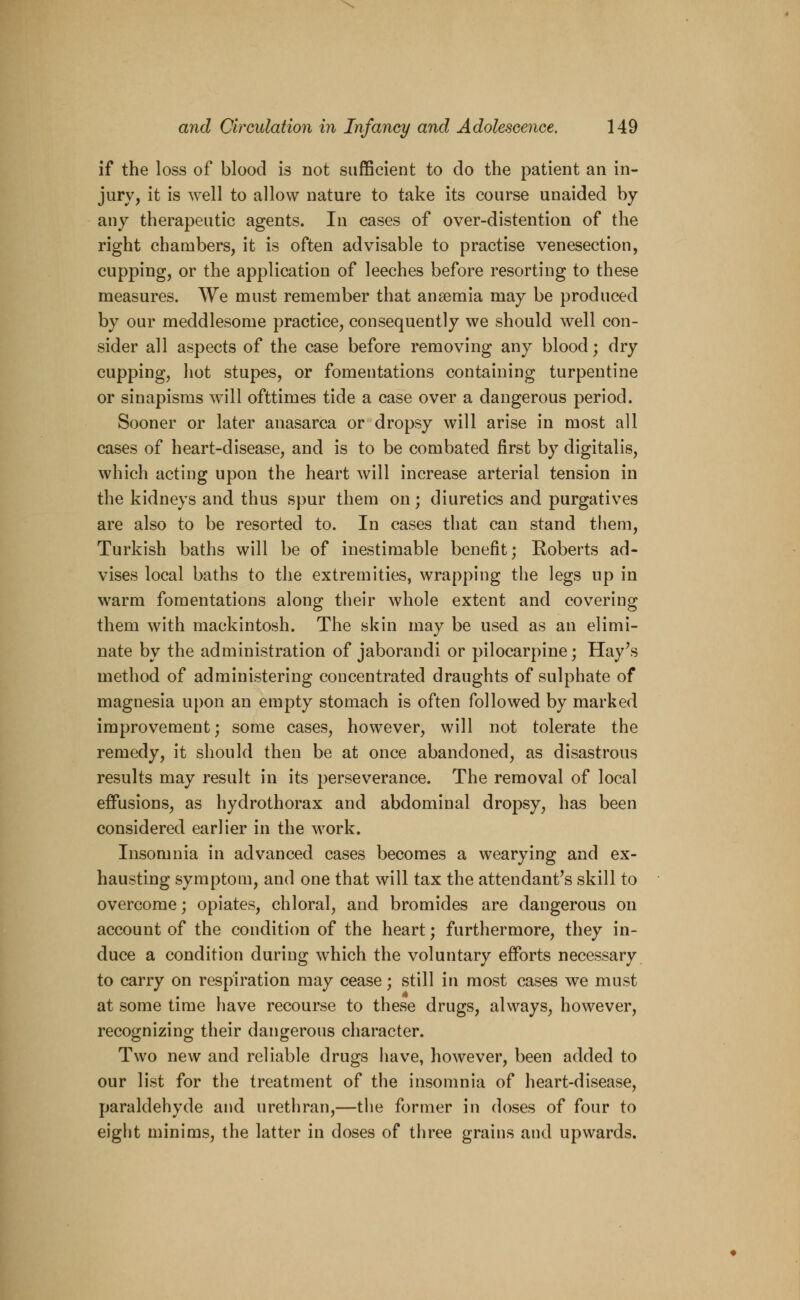 if the loss of blood is not sufficient to do the patient an in- jury, it is well to allow nature to take its course unaided by any therapeutic agents. In cases of over-distention of the right chambers, it is often advisable to practise venesection, cupping, or the application of leeches before resorting to these measures. We must remember that anaemia may be produced by our meddlesome practice, consequently we should well con- sider all aspects of the case before removing any blood; dry cupping, hot stupes, or fomentations containing turpentine or sinapisms will ofttimes tide a case over a dangerous period. Sooner or later anasarca or dropsy will arise in most all cases of heart-disease, and is to be combated first by digitalis, which acting upon the heart will increase arterial tension in the kidneys and thus spur them on; diuretics and purgatives are also to be resorted to. In cases that can stand them, Turkish baths will be of inestimable benefit; Roberts ad- vises local baths to the extremities, wrapping the legs up in warm fomentations along their whole extent and covering them with mackintosh. The skin may be used as an elimi- nate by the administration of jaborandi or pilocarpine; Hay's method of administering concentrated draughts of sulphate of magnesia upon an empty stomach is often followed by marked improvement; some cases, however, will not tolerate the remedy, it should then be at once abandoned, as disastrous results may result in its perseverance. The removal of local effusions, as hydrothorax and abdominal dropsy, has been considered earlier in the work. Insomnia in advanced cases becomes a wearying and ex- hausting symptom, and one that will tax the attendant's skill to overcome; opiates, chloral, and bromides are dangerous on account of the condition of the heart; furthermore, they in- duce a condition during which the voluntary efforts necessary to carry on respiration may cease; still in most cases we must at some time have recourse to these drugs, always, however, recognizing their dangerous character. Two new and reliable drugs have, however, been added to our list for the treatment of the insomnia of heart-disease, paraldehyde and urethran,—the former in doses of four to eight minims, the latter in doses of three grains and upwards.