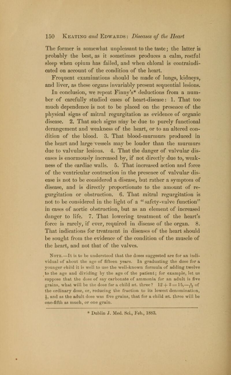 The former is somewhat unpleasant to the taste; the latter is probably the best, as it sometimes produces a calm, restful sleep when opium has failed, and when chloral is contraindi- cated on account of the condition of the heart. Frequent examinations should be made of lungs, kidneys, and liver, as these organs invariably present sequential lesions. In conclusion, we repeat Finny's* deductions from a num- ber of carefully studied cases of heart-disease: 1. That too much dependence is not to be placed on the presence of the physical signs of mitral regurgitation as evidence of organic disease. 2. That such signs may be due to purely functional derangement and weakness of the heart, or to an altered con- dition of the blood. 3. That blood-murmurs produced in the heart and large vessels may be louder than the murmurs due to valvular lesions. 4. That the danger of valvular dis- eases is enormously increased by, if not directly due to, weak- ness of the cardiac walls. 5. That increased action and force of the ventricular contraction in the presence of valvular dis- ease is not to be considered a disease, but rather a symptom of disease, and is directly proportionate to the amount of re- gurgitation or obstruction. 6. That mitral regurgitation is not to be considered in the light of a safety-valve function in cases of aortic obstruction, but as an element of increased danger to life. 7. That lowering treatment of the heart's force is rarely, if ever, required in disease of the organ. 8. That indications for treatment in diseases of the heart should be sought from the evidence of the condition of the muscle of the heart, and not that of the valves. Note.—It is to be understood that the doses suggested are for an indi- vidual of about the age of fifteen years. In graduating the dose for a younger child it is well to use the well-known formula of adding twelve to the age and dividing by the age of the patient; for example, let us suppose that the dose of say carbonate of ammonia for an adult is five grains, what will be the dose for a child ret. three? 12-{-8 = 15,— ^ of the ordinary dose, or, reducing the fraction t<> its lowest denomination, £, and as the adult dose was five grains, that for a child :et. three will be one-fifth as much, or one grain. * Dublin J. Med. Sci., Feb., 1883.