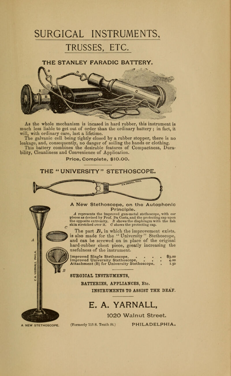 SURGICAL INSTRUMENTS, TRUSSES, ETC. THE STANLEY FARADIC BATTERY. ',';*,', As the whole mechanism is incased in hard rubber, this instrument is much less liable to get out of order than the ordinary battery ; in fact, it will, with ordinary care, last a lifetime. The galvanic cell being tightly closed by a rubber stopper, there is no leakage, and, consequently, no danger of soiling the hands or clothing. This battery combines the desirable features of Compactness, Dura- bility, Cleanliness and Convenience of Application. Price, Complete, $10.00. THE UNIVERSITY STETHOSCOPE. A New Stethoscope, on the Autophonic Principle. A represents the improved gun-metal stethoscope, with ear pieces as devised by Prof. Da Costa, and the protecting cap upon the opposite extremity. B shows the diaphragm with the fish skin stretched over it. O shows the protecting cap. The part JS, in which the improvement exists, is also made for the ''University Stethoscope, and can be screwed on in place of the original hard-rubber chest piece, greatly increasing the usefulness of the instrument. Improved Single Stethoscope, .... $3.00 Improved University Stethoscope, . . . 4.00 Attachment (B) for University Stethoscope. . 1.50 SURGICAL INSTRUMENTS, BATTERIES, APPLIANCES, Etc. INSTRUMENTS TO ASSIST THE DEAF. E. A. YARNALL, 1020 Walnut Street. A new stethoscope. (Formerly 115 S. Tenth St.) PHILADELPHIA,