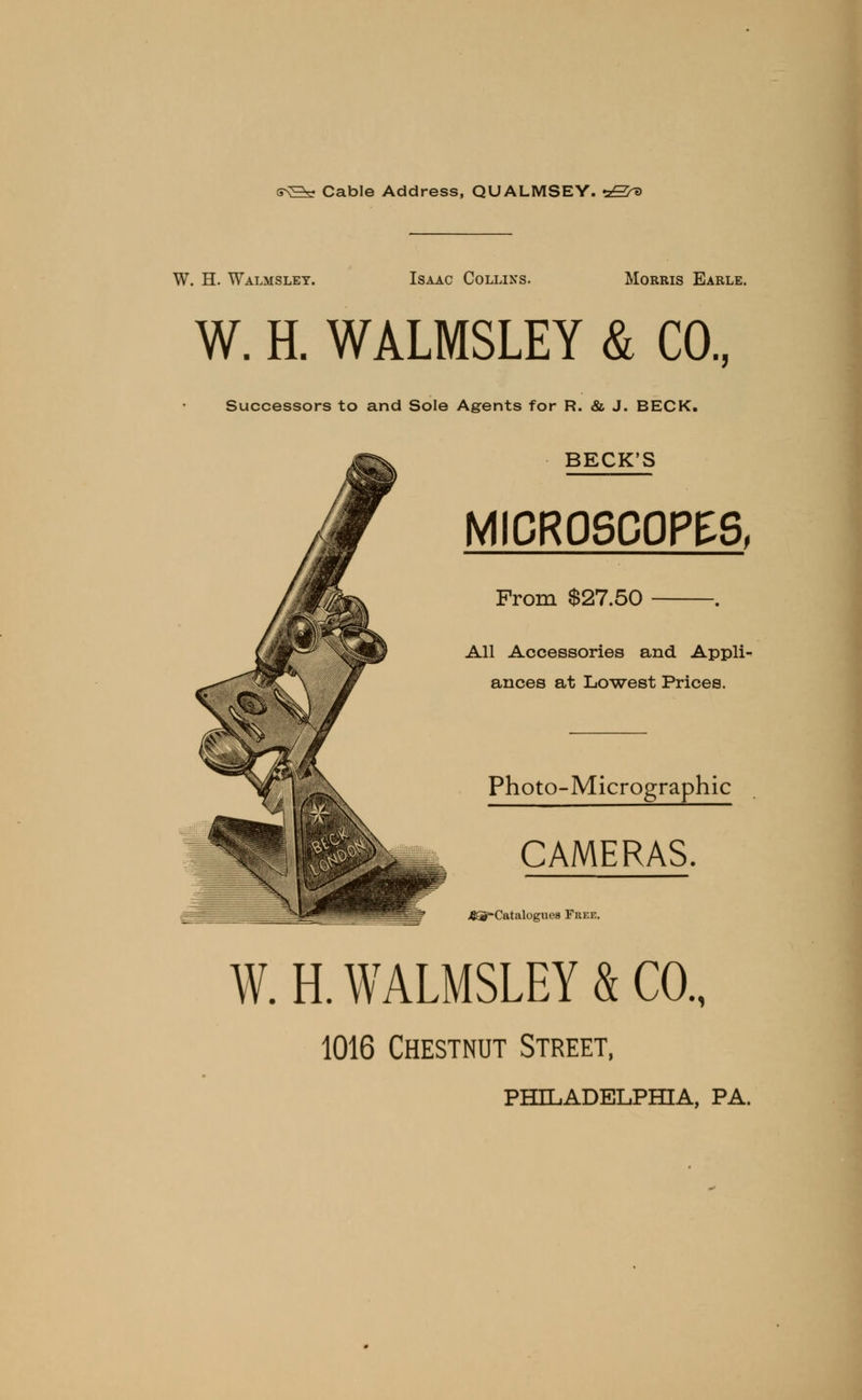s\^V Cable Address, QUALMSEY. rzS^> W. H. Walmslet. Isaac Collins. Morris Earle. W. H. WALMSLEY & CO., Successors to and Sole Agents for R. & J. BECK. BECK'S MICROSCOPES, From $27.50 . All Accessories and Appli- ances at Lowest Prices. Photo-Micrographic CAMERAS. .&5-Catalogiie8 Free. W. H. WALMSLEY & CO., 1016 Chestnut Street, PHILADELPHIA, PA.