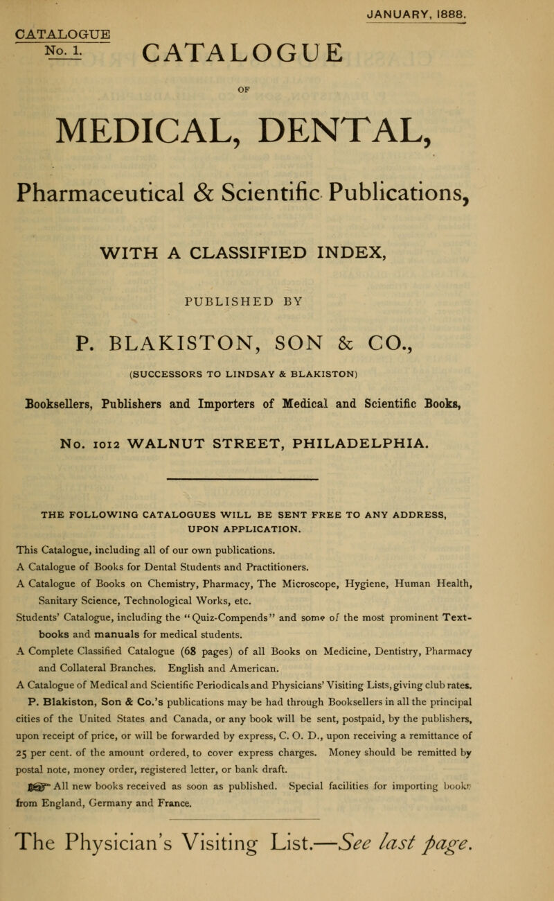 JANUARY, 1888. CATALOGUE ^ CATALOGUE OF MEDICAL, DENTAL, Pharmaceutical & Scientific Publications, WITH A CLASSIFIED INDEX, PUBLISHED BY P. BLAKISTON, SON & CO., (SUCCESSORS TO LINDSAY & BLAKISTON) Booksellers, Publishers and Importers of Medical and Scientific Books, No. 1012 WALNUT STREET, PHILADELPHIA. THE FOLLOWING CATALOGUES WILL BE SENT FREE TO ANY ADDRESS, UPON APPLICATION. This Catalogue, including all of our own publications. A Catalogue of Books for Dental Students and Practitioners. A Catalogue of Books on Chemistry, Pharmacy, The Microscope, Hygiene, Human Health, Sanitary Science, Technological Works, etc. Students' Catalogue, including the Quiz-Compends and som<? of the most prominent Text- books and manuals for medical students. A Complete Classified Catalogue (68 pages) of all Books on Medicine, Dentistry, Pharmacy and Collateral Branches. English and American. A Catalogue of Medical and Scientific Periodicals and Physicians' Visiting Lists, giving club rates. P. Blakiston, Son & Co.'s publications may be had through Booksellers in all the principal cities of the United States and Canada, or any book will be sent, postpaid, by the publishers, upon receipt of price, or will be forwarded by express, C. O. D., upon receiving a remittance of 25 per cent, of the amount ordered, to cover express charges. Money should be remitted by postal note, money order, registered letter, or bank draft. Egg* All new books received as soon as published. Special facilities for importing book* from England, Germany and France. The Physician's Visiting List.—See last page.
