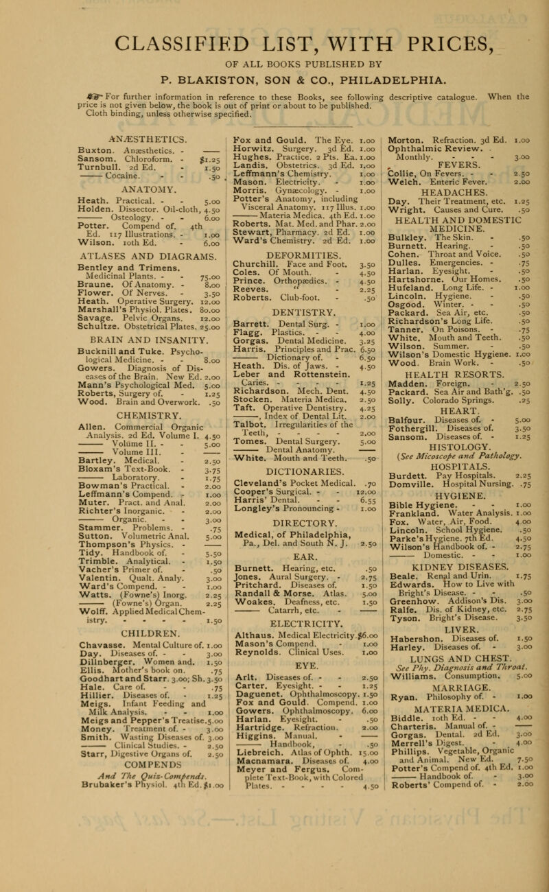 CLASSIFIED LIST, WITH PRICES, OF ALL BOOKS PUBLISHED BY P. BLAKISTON, SON & CO., PHILADELPHIA. *g=- For further information in reference to these Books, see following descriptive catalogue. When the price is not given below, the book is out of print or about to be published. Cloth binding, unless otherwise specified. 50 ANESTHETICS. Buxton. Anaesthetics. - — Sansom. Chloroform. - $1. Turnbull. 2d Ed. - 1. Cocaine. ANATOMY. Heath. Practical. - - 5. Holden. Dissector. Oil-cloth, 4. Osteology. - - 6. Potter. Compend of. 4th Ed. 117 Illustrations. - 1.00 Wilson. 10th Ed. - 6.00 ATLASES AND DIAGRAMS. Bentley and Trimens. Medicinal Plants. - - 75.00 Braune. Of Anatomy. - 8.00 Flower. Of Nerves. - 3.50 Heath. Operative Surgery. 12.00 Marshall's Physiol. Plates. 80.00 Savage. Pelvic Organs. 12.00 Schultze. Obstetrical Plates. 25.00 BRAIN AND INSANITY. Bucknilland Tuke. Psycho- logical Medicine. - - 8.00 Gowers. Diagnosis of Dis- eases of the Brain. New Ed. 2.00 Mann's Psychological Med. 5.00 Roberts, Surgery of. - 1.25 Wood. Brain and Overwork. .50 CHEMISTRY. Allen. Commercial Organic Analysis. 2d Ed. Volume I. 4.50 Volume II. - - 5.00 Volume III. - Bartley. Medical. - 2.50 Bloxam's Text-Book. - 3.75 Laboratory. - 1.75 Bowman's Practical. - 2.00 Leffmann's Compend. - 1.00 Muter. Pract. and Anal. 2.00 Richter's Inorganic. - 2.00 Organic. - - 3.00 Stammer. Problems. - .75 Sutton. Volumetric Anal. 5.00 Thompson's Physics. - Tidy. Handbook of. - 5.50 Trimble. Analytical. - 1.50 Vacher's Primer of. - .50 Valentin. Qualt. Analy. 3.00 Ward's Compend. - - 1.00 ■Watts. (Fowne's) Inorg. 2.25 (Fowne's) Organ. 2.25 Wolff. Applied Medical Chem- istry. .... 1.50 CHILDREN. Chavasse. Mental Culture of. 1.00 Day. Diseases of. - - 3.00 Dillnberger. Women and. 1.50 Ellis. Mother's book on. .75 Goodhart and Starr. 3.00; Sh. 3.50 Hale. Care of. - - .75 Hillier. Diseases of. - 1.25 Meigs. Infant Feeding and Milk Analysis. - - 1.00 Meigs and Pepper's Treatise.5.00 Money. Treatment of. - 3.00 Smith. Wasting Diseases of. 3.00 Clinical Studies. - 2.50 Starr, Digestive Organs of. 2.50 COM I> ENDS And The Quiz-Compends. Brubaker's Physiol. 4th Kd.fli.oo Fox and Gould. The Eye. 1.00 Horwitz. Surgery. 3d Ed. 1.00 Hughes. Practice. 2 Pts. Ea. 1.00 Landis. Obstetrics. 3d Ed. 1.00 Leffmann's Chemistry. 1.00 Mason. Electricity. - 1.00 Morris. Gynaecology. - 1.00 Potter's Anatomy, including Visceral Anatomy. 117 Illus. 1.00 Materia Medica. 4th Ed. 1.00 Roberts. Mat. Med. and Phar. 2.00 Stewart, Pharmacy. 2d Ed. 1.00 Ward's Chemistry. 2d Ed. 1.00 DEFORMITIES. Churchill. Face and Foot. 3.50 Coles. Of Mouth. - 4.50 Prince. Orthopaedics. - 4.50 Reeves.  - 2.25 Roberts. Club-foot. - .50 DENTISTRY. Barrett. Dental Surg. - 1.00 Flagg. Plastics. - - 4.00 Gorgas. Dental Medicine. 3.25 Harris. Principles and Prac. 6.50 Dictionary of. - 6.50 Heath. Dis. of Jaws. - 4.50 Leber and Rottenstein. Caries. - - - - 1.25 Richardson. Mech. Dent. 4.50 Stocken. Materia Medica. 2.50 Taft. Operative Dentistry. 4.25 , Index of Dental Lit. 2.00 Talbot. Irregularities of the Teeth, - 2.00 Tomes. Dental Surgery. 5.00 Dental Anatomy. White. Mouth and Teeth. .50 DICTIONARIES. Cleveland's Pocket Medical. .70 Cooper's Surgical. - - 12.00 Harris' Dental. - - 6.55 Longley's Pronouncing - 1.00 DIRECTORY. Medical, of Philadelphia, Pa., Del. and South N. J. 2.50 EAR. Burnett. Hearing, etc. .50 Jones. Aural Surgery. - 2.75 Pritchard. Diseases of. 1.50 Randall & Morse. Atlas. 5.00 Woakes. Deafness, etc. 1.50 Catarrh, etc. - ELECTRICITY. Althaus. Medical Electricity.$6.00 Mason's Compend. - 1.00 Reynolds. Clinical Uses. 1.00 EYE. Arlt. Diseases of. - - 2.50 Carter. Eyesight. - - 1.25 Daguenet. Ophthalmoscopy. 1.50 Fox and Gould. Compend. 1.00 Gowers. Ophthalmoscopy. 6.00 Harlan. Eyesight. - .50 Hartridge. Refraction. 2.00 Higgins. Manual. - Handbook, - .50 1 Liebreich. Atlas of Ophth. 15.00 | Macnamara. Diseases of. 4.00 ] Meyer and Fergus. Com- plete Text-Book, with Colored Plates. ... . 4.50 1 Morton. Refraction. 3d Ed. 1.00 Ophthalmic Review. Monthly. - - - 3.00 FEVERS. Collie, On Fevers. - - 2 50 Welch. Enteric Fever. 2.00 HEADACHES. Day. Their Treatment, etc. 1.25 Wright. Causes and Cure. .50 HEALTH AND DOMESTIC MEDICINE. Bulkley. The Skin. - .50 Burnett. Hearing. - .50 Cohen. Throat and Voice. .50 Dulles. Emergencies. - .75 Harlan. Eyesight. - .50 Hartshorne. Our Homes. .50 Hufeland. Long Life. - 1.00 Lincoln. Hygiene. - .50 Osgood. Winter. - - .50 Packard. Sea Air, etc. .50 Richardson's Long Life. .50 Tanner. On Poisons. - .75 White. Mouth and Teeth. .50 Wilson. Summer. - .50 Wilson's Domestic Hygiene, i.eo Wood. Brain Work. - .50 HEALTH RESORTS. Madden. Foreign. - 2.50 Packard. Sea Air and Bath'g. .50 Solly. Colorado Springs. .25 HEART. Balfour. Diseases of. - 5.00 Fothergill. Diseases of. 3.50 Sansom. Diseases of. - 1.25 HISTOLOGY. (See Micoscope and Pathology. HOSPITALS. Burdett. Pay Hospitals. 2.25 Domville. Hospital Nursing. .75 HYGIENE. Bible Hygiene. - - 1.00 Frankland. Water Analysis. 1.00 Fox. Water, Air, Food. 4.00 Lincoln. School Hygiene. .50 Parke's Hygiene. 7th Ed. 4.50 Wilson's Handbook of. - 2.75 Domestic. - - 1.00 KIDNEY DISEASES. Beale. Renal and Urin. 1.75 Edwards. How to Live with Bright's Disease. - .50 Greenhow. Addison's Dis. 3.00 Ralfe. Dis. of Kidney, etc. 2.75 Tyson. Bright's Disease. 3.50 LIVER. Habershon. Diseases of. 1.50 Harley. Diseases of. - 3.00 LUNGS AND CHEST. See Phy. Diagnosis and Throat. Williams. Consumption. 5.00 MARRIAGE. Ryan. Philosophy of. - 1.00 MATERIA MEDICA. Biddle. 10th Ed. - - 400 Charteris. Manual of. - Gorgas. Dental. 2d Ed. 3.00 Merrell's Digest. - 4°° Phillips. Vegetable, Organic and Animal. New Ed. 7.50 Potter's Compend of. 4th Ed. 1.00 Handbook of. - 3-°° Roberts' Compend of. - 2.00
