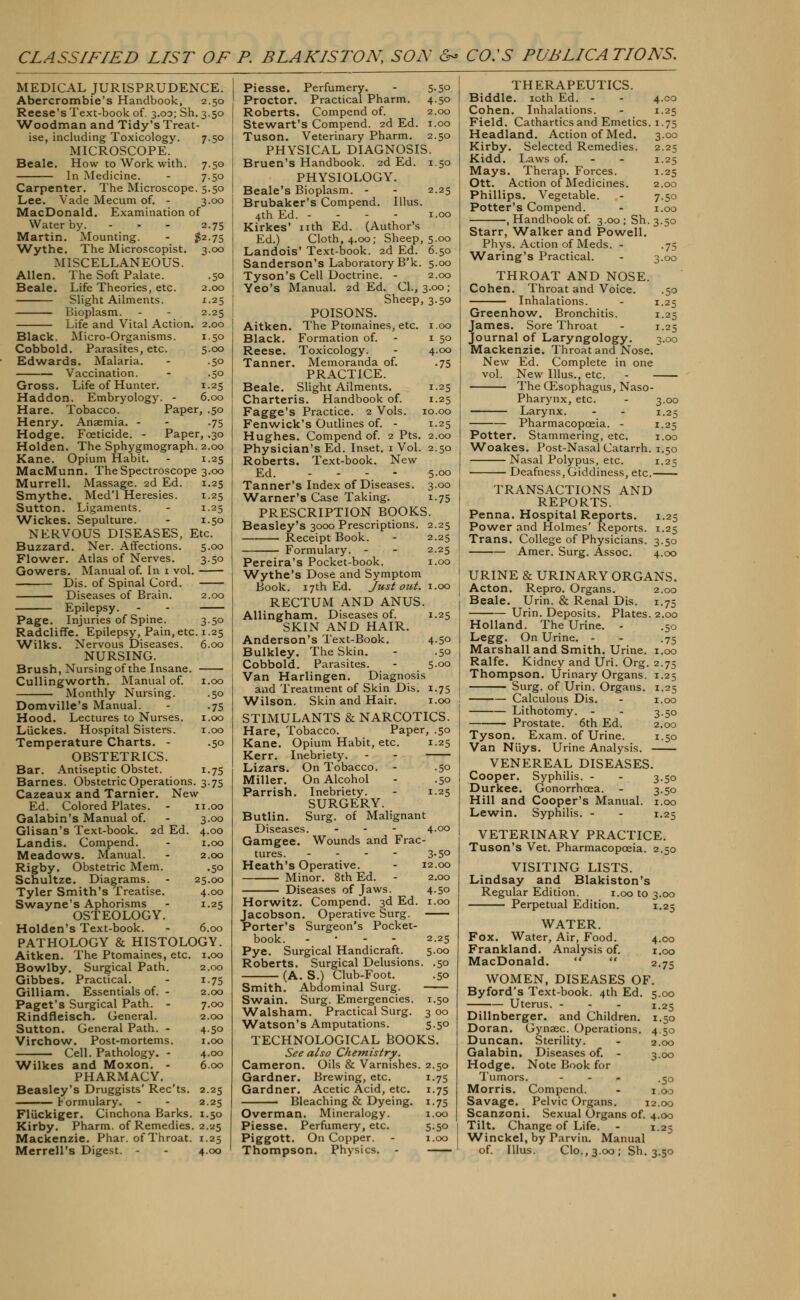 CLASSIFIED LIST OF P. BLAKISTON, SON &* CO.'S PUBLICATIONS. MEDICAL JURISPRUDENCE. Abercrombie's Handbook, 2.50 Reese's Text-book of. 3.00; Sh. 3.50 ■Woodman and Tidy's Treat- ise, including Toxicologv. 7.50 MICROSCOPE. Beale. How to Work with. 7.50 In Medicine. - 7.50 Carpenter. The Microscope. 5.50 Lee. Vade Mecum of. - 3.00 MacDonald. Examination of Water by. - 2.75 Martin. Mounting. - #2.75 ■Wythe. The Microscopist. 3.00 MISCELLANEOUS. Allen. The Soft Palate. .50 Beale. Life Theories, etc. 2.00 Slight Ailments. 1.25 Bioplasm. - - 2.25 Life and Vital Action. 2.00 Black. Micro-Organisms. 1.50 Cobbold. Parasites, etc. 5.00 Edwards. Malaria. - .50 Vaccination. - .50 Gross. Life of Hunter. 1.25 Haddon. Embryology. - 6.00 Hare. Tobacco. Paper, .50 Henry. Anaemia. - - .75 Hodge. Foeticide. - Paper, .30 Holden. The Sphygmograph. 2.00 Kane. Opium Habit. - 1.25 MacMunn. The Spectroscope 3.00 Murrell. Massage. 2d Ed. 1.25 Smythe. Med'l Heresies. 1.25 Sutton. Ligaments. - 1.25 Wickes. Sepulture. - 1.50 NERVOUS DISEASES, Etc. Buzzard. Ner. Affections. 5.00 Flower. Atlas of Nerves. 3.50 Gowers. Manual of. In 1 vol. Dis. of Spinal Cord. Diseases of Brain. 2.00 Epilepsy. - - Page. Injuries of Spine. 3.50 Radcliffe. Epilepsy, Pain, etc. 1.25 Wilks. Nervous Diseases. 6.00 NURSING. Brush, Nursing of the Insane. Cullingworth. Manual of. 1.00 Monthly Nursing. .50 Domville's Manual. - .75 Hood. Lectures to Nurses. 1.00 Liickes. Hospital Sisters. 1.00 Temperature Charts. - .50 OBSTETRICS. Bar. Antiseptic Obstet. 1.75 Barnes. Obstetric Operations. 3.75 Cazeaux and Tarnier. New Ed. Colored Plates. - 11.00 Galabin's Manual of. - 3.00 Glisan's Text-book. 2d Ed. 4.00 Landis. Compend. - 1.00 Meadows. Manual. - 2.00 Rigby. Obstetric Mem. .50 Schultze. Diagrams. - 25.00 Tyler Smith's Treatise. 4.00 Swayne's Aphorisms - 1.25 OSTEOLOGY. Holden's Text-book. - 6.00 PATHOLOGY & HISTOLOGY. Aitken. The Ptomaines, etc. 1.00 Bowlby. Surgical Path. 2.00 Gibbes. Practical. - 1.75 Gilliam. Essentials of. - 2.00 Paget's Surgical Path. - 7.00 Rindfleisch. General. 2.00 Sutton. General Path. - 4.50 Virchow. Post-mortems. 1.00 Cell. Pathology. - 4.00 Wilkes and Moxon. - 6.00 PHARMACY. Beasley's Druggists' Rec'ts. 2.25 Formulary. - - 2.25 Fliickiger. Cinchona Barks. 1.50 Kirby. Pharm. of Remedies. 2.25 Mackenzie. Phar. of Throat. 1.25 Merrell's Digest. - - 4.00 Piesse. Perfumery. - 5.50 Proctor. Practical Pharm. 4.50 Roberts. Compend of. 2.00 Stewart's Compend. 2d Ed. 1.00 Tuson. Veterinary Pharm. 2.50 PHYSICAL DIAGNOSIS. Bruen's Handbook. 2d Ed. 1.50 PHYSIOLOGY. Beale's Bioplasm. - - 2.25 Brubaker's Compend. Illus. 4th Ed. - 1.00 Kirkes' nth Ed. (Author's Ed.) Cloth, 4.00; Sheep, 5.00 Landois' Text-book. 2d Ed. 6.50 Sanderson's Laboratory B'k. 5.00 Tyson's Cell Doctrine. - 2.00 Yeo's Manual. 2d Ed. CI., 3.00; Sheep, 3.50 POISONS. Aitken. The Ptomaines, etc. 1.00 Black. Formation of. - 1 50 Reese. Toxicology. - 4.00 Tanner. Memoranda of. .75 PRACTICE. Beale. Slight Ailments. 1.25 Charteris. Handbook of. 1.25 Fagge's Practice. 2 Vols. 10.00 Fenwick's Outlines of. - 1.25 Hughes. Compend of. 2 Pts. 2.00 Physician's Ed. Inset. 1 Vol. 2.50 Roberts. Text-book. New Ed. ... - 5.00 Tanner's Index of Diseases. 3.00 Warner's Case Taking. 1.75 PRESCRIPTION BOOKS. Beasley's 3000 Prescriptions. 2.25 Receipt Book. - 2.25 Formulary. - - 2.25 Pereira's Pocket-book. 1.00 Wythe's Dose and Symptom Book. 17th Ed. Just out. 1.00 RECTUM AND ANUS. Allingham. Diseases of. 1.25 SKIN AND HAIR. Anderson's Text-Book. 4.50 Bulkley. The Skin. - .50 Cobbold. Parasites. - 5.00 Van Harlingen. Diagnosis and Treatment of Skin Dis. 1.75 Wilson. Skin and Hair. 1.00 STIMULANTS & NARCOTICS. Hare, Tobacco. Paper, .50 Kane. Opium Habit, etc. 1.25 Kerr. Inebriety. - - Lizars. On Tobacco. - .50 Miller. On Alcohol - .50 Parrish. Inebriety. - 1.25 SURGERY. Butlin. Surg, of Malignant Diseases. .-*.'- 4.00 Gamgee. Wounds and Frac- tures. ... - 3.50 Heath's Operative. - 12.00 Minor. 8th Ed. - 2.00 Diseases of Jaws. 4.50 Horwitz. Compend. 3d Ed. 1.00 Jacobson. Operative Surg. Porter's Surgeon's Pocket- book. - 2.25 Pye. Surgical Handicraft. 5.00 Roberts. Surgical Delusions. .50 (A. S.) Club-Foot. .50 Smith. Abdominal Surg. Swain. Surg. Emergencies. 1.50 Walsham. Practical Surg. 3 00 Watson's Amputations. 5.50 TECHNOLOGICAL BOOKS. See also Chemistry. Cameron. Oils & Varnishes. 2.50 Gardner. Brewing, etc. 1.75 Gardner. Acetic Acid, etc. 1.75 Bleaching & Dyeing. 1.75 Overman. Mineralogy. 1.00 Piesse. Perfumery, etc. 5.50 Piggott. On Copper. - 1.00 Thompson. Physics. - 3.00 2.25 1.25 1.25 2.00 7.50 1.00 3-5° •75 3.00 •50 1-25 1-25 ^.00 3.00 1.25 1-25 1.00 1.50 1,25 THERAPEUTICS. Biddle. 10th Ed. - - 4.00 Cohen. Inhalations. - 1.25 Field. Cathartics and Emetics. 1.75 Headland. Action of Med. Kirby. Selected Remedies. Kidd. Laws of. Mays. Therap. Forces. Ott. Action of Medicines. Phillips. Vegetable. Potter's Compend. , Handbook of. 3.00; Sh. Starr, Walker and Powell. Phys. Action of Meds. - Waring's Practical. THROAT AND NOSE. Cohen. Throat and Voice. Inhalations. Greenhow. Bronchitis. James. Sore Throat Journal of Laryngology. Mackenzie. Throat and Nose. New Ed. Complete in one vol. New Illus., etc. The OZsophagus, Naso- pharynx, etc. Larynx. Pharmacopoeia. - Potter. Stammering, etc. Woakes. Post-Nasal Catarrh. Nasal Polypus, etc. Deafness, Giddiness, etc.- TRANSACTIONS AND REPORTS. Penna. Hospital Reports. 1.25 Power and Holmes' Reports. 1.25 Trans. College of Physicians. 3.50 Amer. Surg. Assoc. 4.00 URINE & URINARY ORGANS. Acton. Repro. Organs. 2.00 Beale. Urin. & Renal Dis. 1.75 Urin. Deposits. Plates. 2.00 Holland. The Urine. - .50 Legg. On Urine. - - .75 Marshall and Smith. Urine. 1.00 Ralfe. Kidney and Uri. Org. 2.75 Thompson. Urinary Organs. 1.25 Surg, of Urin. Organs. 1.25 Calculous Dis. - 1.00 Lithotomy. - - 3.50 Prostate. 6th Ed. 2.00 Tyson. Exam, of Urine. 1.50 Van Niiys. Urine Analysis. VENEREAL DISEASES. Cooper. Syphilis. - - 3.50 Durkee. Gonorrhoea. - 3.50 Hill and Cooper's Manual. 1.00 Lewin. Syphilis. - - 1.25 VETERINARY PRACTICE. Tuson's Vet. Pharmacopoeia. 2.50 VISITING LISTS. Lindsay and Blakiston's Regular Edition. 1.00 to 3.00 Perpetual Edition. 1.25 WATER. Fox. Water, Air, Food. Frankland. Analysis of. MacDonald.   2.75 WOMEN, DISEASES OF. Byford's Text-book. 4th Ed. 5.00 Uterus. - - - 1.25 Dillnberger. and Children. 1.50 Doran. Gynsec. Operations. 4.50 Duncan. Sterility. - 2.00 Galabin. Diseases of. - 3.00 Hodge. Note Book for Tumors. - - - .50 Morris. Compend. - 1.00 Savage. Pelvic Organs. 12.00 Scanzoni. Sexual Organs of. 4.00 Tilt. Change of Life. - 1.25 Winckel, by Parvin. Manual of. Illus. Clo.,3.00; Sh. 3.50 4.00