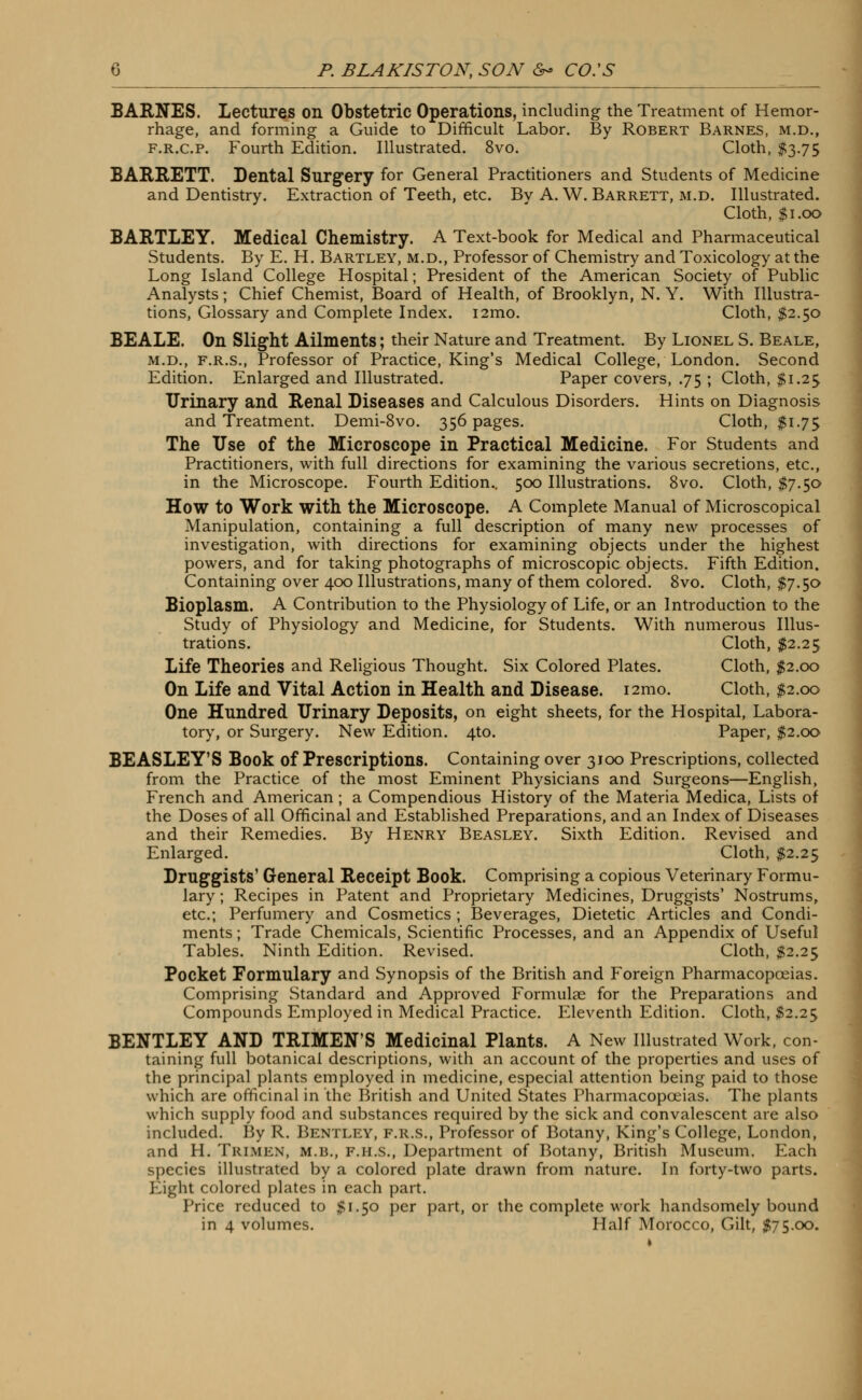 BARNES. Lectures Oil Obstetric Operations, including the Treatment of Hemor- rhage, and forming a Guide to Difficult Labor. By Robert Barnes, m.d., f.r.c.p. Fourth Edition. Illustrated. 8vo. Cloth, $3.75 BARRETT. Dental Surgery for General Practitioners and Students of Medicine and Dentistry. Extraction of Teeth, etc. By A. W. Barrett, m.d. Illustrated. Cloth, $1.00 BARTLEY. Medical Chemistry. A Text-book for Medical and Pharmaceutical Students. By E. H. Bartley, m.d., Professor of Chemistry and Toxicology at the Long Island College Hospital; President of the American Society of Public Analysts; Chief Chemist, Board of Health, of Brooklyn, N. Y. With Illustra- tions, Glossary and Complete Index. i2mo. Cloth, $2.50 BEALE. On Slight Ailments; their Nature and Treatment. By Lionel S. Beale, m.d., f.r.s., Professor of Practice, King's Medical College, London. Second Edition. Enlarged and Illustrated. Paper covers, .75 ; Cloth, $1.25 Urinary and Renal Diseases and Calculous Disorders. Hints on Diagnosis and Treatment. Demi-8vo. 356 pages. Cloth, $1.75 The Use of the Microscope in Practical Medicine. For Students and Practitioners, with full directions for examining the various secretions, etc., in the Microscope. Fourth Edition.. 500 Illustrations. 8vo. Cloth, $7.50 How to Work with the Microscope. A Complete Manual of Microscopical Manipulation, containing a full description of many new processes of investigation, with directions for examining objects under the highest powers, and for taking photographs of microscopic objects. Fifth Edition. Containing over 400 Illustrations, many of them colored. 8vo. Cloth, $7.50 Bioplasm. A Contribution to the Physiology of Life, or an Introduction to the Study of Physiology and Medicine, for Students. With numerous Illus- trations. Cloth, $2.25 Life Theories and Religious Thought. Six Colored Plates. Cloth, $2.00 On Life and Vital Action in Health and Disease. i2mo. Cloth, $2.00 One Hundred Urinary Deposits, on eight sheets, for the Hospital, Labora- tory, or Surgery. New Edition. 4to. Paper, $2.00 BEASLEY'S Book of Prescriptions. Containing over 3100 Prescriptions, collected from the Practice of the most Eminent Physicians and Surgeons—English, French and American; a Compendious History of the Materia Medica, Lists of the Doses of all Officinal and Established Preparations, and an Index of Diseases and their Remedies. By Henry Beasley. Sixth Edition. Revised and Enlarged. Cloth, $2.25 Druggists' General Receipt Book. Comprising a copious Veterinary Formu- lary ; Recipes in Patent and Proprietary Medicines, Druggists' Nostrums, etc.; Perfumery and Cosmetics ; Beverages, Dietetic Articles and Condi- ments ; Trade Chemicals, Scientific Processes, and an Appendix of Useful Tables. Ninth Edition. Revised. Cloth, $2.25 Pocket Formulary and Synopsis of the British and Foreign Pharmacopoeias. Comprising Standard and Approved Formulae for the Preparations and Compounds Employed in Medical Practice. Eleventh Edition. Cloth, #2.25 BENTLEY AND TRIMEN'S Medicinal Plants. A New Illustrated Work, con- taining full botanical descriptions, with an account of the properties and uses of the principal plants employed in medicine, especial attention being paid to those which are officinal in the British and United States Pharmacopoeias. The plants which supply food and substances required by the sick and convalescent are also included. By R. Bentley, f.r.s., Professor of Botany, King's College, London, and H. Trimen, m.b., f.h.s., Department of Botany, British Museum. Each species illustrated by a colored plate drawn from nature. In forty-two parts. Eight colored plates in each part. Price reduced to $1.50 per part, or the complete work handsomely bound in 4 volumes. Half Morocco, Gilt, $75.00.