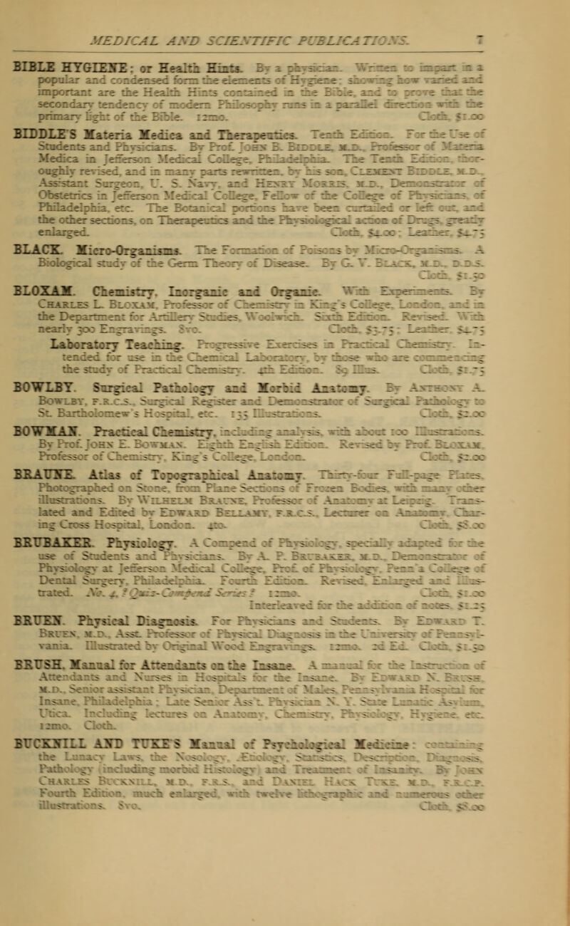 MEDICAL AND . BIBLE HYGLE2TE : or Health Hints. Br a physician- Written to impar- are the Health Hints contained in the Bible, and xo pn of modern Philosophy runs in a paraBrl drrectio s with the 77.:.- 5: ->'- BIDDLE S Materia Hedica and Therapevtica. Tenth Fdmon. For ; : ::i--i -v.--:::'' : 7 1:: : n -_: y.±i:-.± .- 7~7- ::-:. :il 7:7rrt ?-7jLir7:7:^ 77r .e~-Ji _-L.i--:z : -- : : ■ .. : _: : : 7 -.-: *-r : :7tr =e :-.::-£ :r. Tr-T.-it-t-- if i- i iir ?'-; =:..: r. :i7 i:_:z. :: - ;- j~r: _ _  BLACK. Micro-Organises Tie 7 Biological stud of tic 7r^nn Theory of Disease. 7 7 . BLOXAM fill Mill IJ I—Igljric Svsd Organic. With Experiments. ■ Laboratory Teaching:. Progres s I xs in Practical Chemistry. In- ; - •- f ; BOWLBY. Surgical Pathology and Morbid Anatcz.- Bow: BOWHAJT Practical Chen Pro:. 7 - ; = 7 :. -._..-- BRATOTE. Atlas of Topographical Anatomy. Thirty-fear TvStrps.^ - ■ ■ - . bled and Edited bv Edwart 7:::^';v ? T ; ? 7e::;::: :~ .-.-_:::~/ 7i::- 7 : 5 ;: KRTTBAKEE. Fiysiology. A Compend of Physiology. specially adapced for die ~- 7:_i: :: ;.-.i 77: • ; ::f 3 A - r?;. :.->;z:. :•: r 7.::: :s~j.: : ;: :-5 7:^' :: 77?:: '7:.;i 7 77 ; j: 7:^ :: 7: : . j 7 ~ ~ _ 7 . t _ t 7 : .-:;r.;A :: ::: .: :::^- :: = ::es >: If BRFEy lifmtal Diign:*:* 77- 7: ? :..:.-*--- r-..-.:- - 7 Ir-v.,? 7 :: I _ 377:77 >: ;:: A- :.:.z:s :z: -: Zzi.\z-: -- - ■TOOTH nm 5 Mannal of Psychological X: :7.:h7 .;-. -.;!-:i;r.j: -.;:::i H.;::.:-^ -V- 7-;.:.-; : ;- ~:::r.\ 3. 7 hx - :h Edition, mock enlarged, with twelve fit