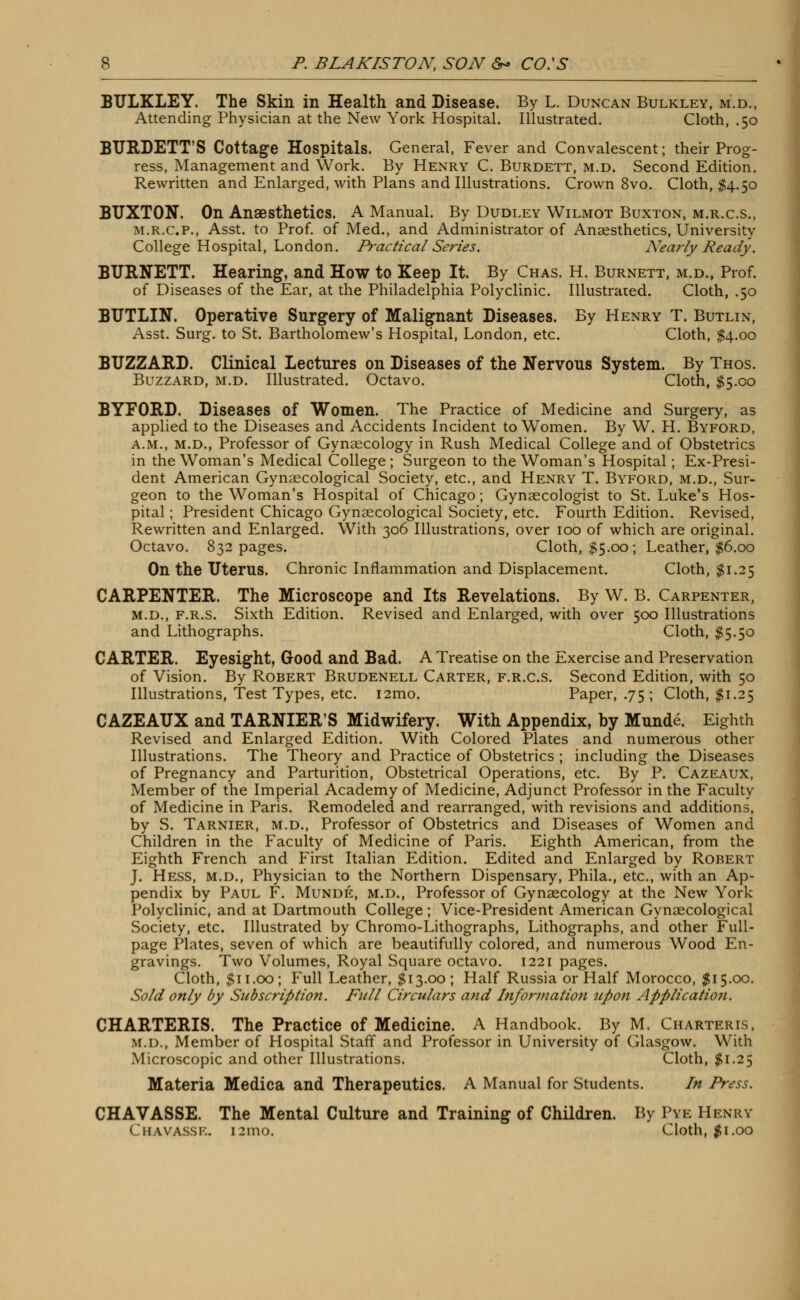 BULKLEY. The Skin in Health and Disease. By L. Duncan Bulkley, m.d., Attending Physician at the New York Hospital. Illustrated. Cloth, .50 BTJRDETT'S Cottage Hospitals. General, Fever and Convalescent; their Prog- ress, Management and Work. By Henry C. Burdett, m.d. Second Edition. Rewritten and Enlarged, with Plans and Illustrations. Crown 8vo. Cloth, $4.50 BUXTON. On Anaesthetics. A Manual. By Dudley Wilmot Buxton, m.r.c.s., m.r.c.p., Asst. to Prof, of Med., and Administrator of Anaesthetics, University College Hospital, London. Practical Series. Nearly Ready. BURNETT. Hearing, and How to Keep It. By Chas. H. Burnett, m.d., Prof, of Diseases of the Ear, at the Philadelphia Polyclinic. Illustrated. Cloth, .50 BUTLIN. Operative Surgery of Malignant Diseases. By Henry T. Butlin, Asst. Surg, to St. Bartholomew's Hospital, London, etc. Cloth, $4.00 BUZZARD. Clinical Lectures on Diseases of the Nervous System. By Thos. Buzzard, m.d. Illustrated. Octavo. Cloth, $5.00 BYFORD. Diseases of Women. The Practice of Medicine and Surgery, as applied to the Diseases and Accidents Incident to Women. By W. H. Byford, a.m., m.d., Professor of Gynaecology in Rush Medical College and of Obstetrics in the Woman's Medical College ; Surgeon to the Woman's Hospital; Ex-Presi- dent American Gynaecological Society, etc., and Henry T. Byford, m.d., Sur- geon to the Woman's Hospital of Chicago; Gynaecologist to St. Luke's Hos- pital ; President Chicago Gynaecological Society, etc. Fourth Edition. Revised, Rewritten and Enlarged. With 306 Illustrations, over 10b of which are original. Octavo. 832 pages. Cloth, $5.00; Leather, $6.00 On the Uterus. Chronic Inflammation and Displacement. Cloth, $1.25 CARPENTER. The Microscope and Its Revelations. By W. B. Carpenter, m.d., f.r.s. Sixth Edition. Revised and Enlarged, with over 500 Illustrations and Lithographs. Cloth, $5.50 CARTER. Eyesight, Good and Bad. A Treatise on the Exercise and Preservation of Vision. By Robert Brudenell Carter, f.r.c.s. Second Edition, with 50 Illustrations, Test Types, etc. i2mo. Paper, .75; Cloth, #1.25 CAZEAUX and TARNIER'S Midwifery. With Appendix, by Munde. Eighth Revised and Enlarged Edition. With Colored Plates and numerous other Illustrations. The Theory and Practice of Obstetrics ; including the Diseases of Pregnancy and Parturition, Obstetrical Operations, etc. By P. Cazeaux, Member of the Imperial Academy of Medicine, Adjunct Professor in the Faculty of Medicine in Paris. Remodeled and rearranged, with revisions and additions, by S. Tarnier, m.d., Professor of Obstetrics and Diseases of Women and Children in the Faculty of Medicine of Paris. Eighth American, from the Eighth French and First Italian Edition. Edited and Enlarged by Robert J. Hess, m.d., Physician to the Northern Dispensary, Phila., etc., with an Ap- pendix by Paul F. Munde, m.d., Professor of Gynaecology at the New York Polyclinic, and at Dartmouth College; Vice-President American Gynaecological Society, etc. Illustrated by Chromo-Lithographs, Lithographs, and other Full- page Plates, seven of which are beautifully colored, and numerous Wood En- gravings. Two Volumes, Royal Square octavo. 1221 pages. Cloth, $11.00; Full Leather, $13.00; Half Russia or Half Morocco, $15.00. Sold only by Subscription. Full Circulars and Information upon Application. CHARTERIS. The Practice of Medicine. A Handbook. By M. Charterls, m.d., Member of Hospital Staff and Professor in University of Glasgow. With Microscopic and other Illustrations. Cloth, $1.25 Materia Medica and Therapeutics. A Manual for Students. In Press. CHAVASSE. The Mental Culture and Training of Children. By Pye Henry CHAVASSE. 121110. Cloth, $1.00