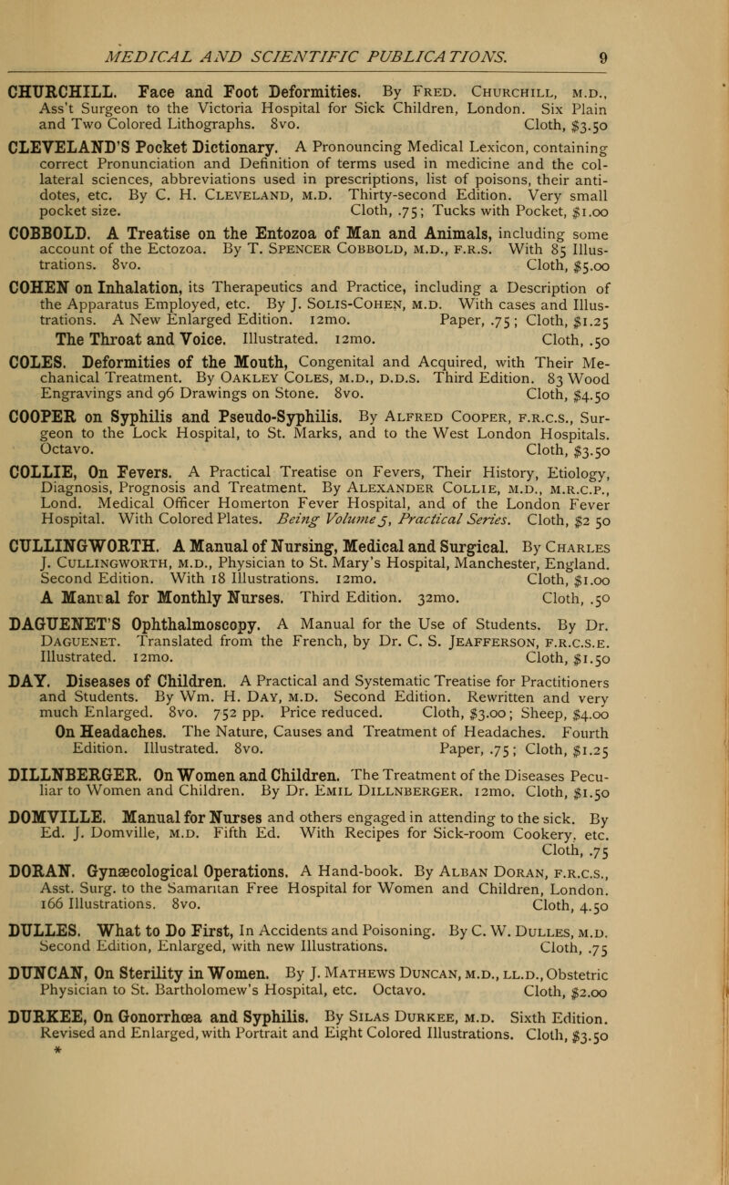 CHURCHILL. Face and Foot Deformities. By Fred. Churchill, m.d., Ass't Surgeon to the Victoria Hospital for Sick Children. London. Six Plain and Two Colored Lithographs. 8vo. Cloth, $3.50 CLEVELAND'S Pocket Dictionary. A Pronouncing Medical Lexicon, containing correct Pronunciation and Definition of terms used in medicine and the col- lateral sciences, abbreviations used in prescriptions, list of poisons, their anti- dotes, etc. By C. H. Cleveland, m.d. Thirty-second Edition. Very small pocket size. Cloth, .75; Tucks with Pocket, $1.00 COBBOLD. A Treatise on the Entozoa of Man and Animals, including some account of the Ectozoa. By T. Spencer Cobbold, m.d., f.r.s. With 85 Illus- trations. 8vo. Cloth, $5.00 COHEN on Inhalation, its Therapeutics and Practice, including a Description of the Apparatus Employed, etc. By J. Solis-Cohen, m.d. With cases and Illus- trations. A New Enlarged Edition. i2mo. Paper, .75 ; Cloth, $1.25 The Throat and Voice. Illustrated. 121110. Cloth, .50 COLES. Deformities of the Mouth, Congenital and Acquired, with Their Me- chanical Treatment. By Oakley Coles, m.d., d.d.s. Third Edition. 83 Wood Engravings and 96 Drawings on Stone. 8vo. Cloth, $4.50 COOPER on Syphilis and Pseudo-Syphilis. By Alfred Cooper, f.r.c.s., Sur- geon to the Lock Hospital, to St. Marks, and to the West London Hospitals. Octavo. Cloth, $3.50 COLLIE, On Fevers. A Practical Treatise on Fevers, Their History, Etiology, Diagnosis, Prognosis and Treatment. By Alexander Collie, m.d., m.r.c.p., Lond. Medical Officer Homerton Fever Hospital, and of the London Fever Hospital. With Colored Plates. Being Volu?ne j, Practical Series. Cloth, $2 50 CULLINGWORTH. A Manual of Nursing, Medical and Surgical. By Charles J. Cullingworth, m.d., Physician to St. Mary's Hospital, Manchester, England. Second Edition. With 18 Illustrations. i2mo. Cloth, $1.00 A Mam al for Monthly Nurses. Third Edition. 321110. Cloth, .50 DAGTJENET'S Ophthalmoscopy. A Manual for the Use of Students. By Dr. Daguenet. Translated from the French, by Dr. C. S. Jeafferson, f.r.c.s.e. Illustrated. i2mo. Cloth, $1.50 DAY. Diseases of Children. A Practical and Systematic Treatise for Practitioners and Students. By Wm. H. Day, m.d. Second Edition. Rewritten and very much Enlarged. 8vo. 752 pp. Price reduced. Cloth, $3.00; Sheep, $4.00 On Headaches. The Nature, Causes and Treatment of Headaches. Fourth Edition. Illustrated. 8vo. Paper, .75; Cloth, $1.25 DILLNBERGER. On Women and Children. The Treatment of the Diseases Pecu- liar to Women and Children. By Dr. Emil Dillnberger. i2mo. Cloth, $1.50 DOMVILLE. Manual for Nurses and others engaged in attending to the sick. By Ed. J. Domville, m.d. Fifth Ed. With Recipes for Sick-room Cookery, etc. Cloth, .75 DORAN. Gynaecological Operations. A Hand-book. By Alban Doran, f.r.c.s., Asst. Surg, to the Samaritan Free Hospital for Women and Children, London. 166 Illustrations. 8vo. Cloth, 4.50 DULLES. What to Do First, In Accidents and Poisoning. By C. W. Dulles, m.d. Second Edition, Enlarged, with new Illustrations. Cloth, .75 DUNCAN, On Sterility in Women. By J. Mathews Duncan, m.d., ll.d., Obstetric Physician to St. Bartholomew's Hospital, etc. Octavo. Cloth, $2.00 DURKEE, On Gonorrhoea and Syphilis. By Silas Durkee, m.d. Sixth Edition. Revised and Enlarged, with Portrait and Eight Colored Illustrations. Cloth, $3.50