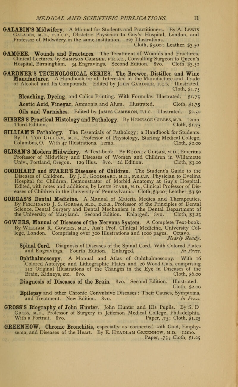 GALABO'S Midwifery. A Manual for Students and Practitioners. By A. Lewis Galabin, m.d., f.r.c.p., Obstetric Physician to Guy's Hospital, London, and Professor of Midwifery in the same institution. 227 Illustrations. Cloth, $3.00; Leather, $3.50 GAMGEE. Wounds and Fractures. The Treatment of Wounds and Fractures. Clinical Lectures, by Sampson Gamgee, f.r.s.e., Consulting Surgeon to Queen's Hospital, Birmingham. 34 Engravings. Second Edition. 8vo. Cloth, $3.50 GARDNER'S TECHNOLOGICAL SERIES. The Brewer, Distiller and Wine Manufacturer. A Handbook for all Interested in the Manufacture and Trade of Alcohol and Its Compounds. Edited by John Gardner, f.c.s. Illustrated. Cloth, $1.75 Bleaching, Dyeing1, and Calico Printing. With Formulae. Illustrated. $1.75 Acetic Acid, Vinegar, Ammonia and Alum. Illustrated. Cloth, $1.75 Oils and Varnishes. Edited by James Cameron, f.i.c. Illustrated. $2.50 GIBBES'S Practical Histology and Pathology. By Heneage Gibbes, m.b. i2mo. Third Edition. Cloth, $1.75 GILLIAM'S Pathology. The Essentials of Pathology ; a Handbook for Students. By D. Tod Gilliam, m.d., Professor of Physiology, Starling Medical College, Columbus, O. With 47 Illustrations. i2mo. ' Cloth, $2.00 GLISAN'S Modern Midwifery. A Text-book. By Rodney Glisan, m.d., Emeritus Professor of Midwifery and Diseases of Women and Children in Willamette Univ., Portland, Oregon. 129 Illus. 8vo. 2d Edition. Cloth, $3.00 GOODHART and STARR'S Diseases of Children. The Student's Guide to the Diseases of Children. By J. F. Goodhart, m.d., f.r.c.p., Physician to Evelina Hospital for Children, Demonstrator of Morbid Anatomy at Guy's Hospital. Edited, with notes and additions, by Louis Starr, m.d., Clinical Professor of Dis- eases of Children in the University of Pennsylvania. Cloth, $3.00; Leather, $3.50 GORGAS'S Dental Medicine. A Manual of Materia Medica and Therapeutics. By Ferdinand J. S. Gorgas, m.d., d.d.s., Professor of the Principles of Dental Science, Dental Surgery and Dental Mechanism in the Dental Department of the University of Maryland. Second Edition. Enlarged. 8vo. Cloth, $3.25 GOWERS, Manual of Diseases of the Nervous System. A Complete Text-book. By William R. Gowers, m.d., Ass't Prof. Clinical Medicine, University Col- lege, London. Comprising over 300 Illustrations and 1000 pages. Octavo. Nearly Ready. Spinal Cord. Diagnosis of Diseases of the Spinal Cord. With Colored Plates and Engravings. Fourth Edition. Enlarged. In Press. Ophthalmoscopy. A Manual and Atlas of Ophthalmoscopy. With 16 Colored Autotype and Lithographic Plates and 26 Wood Cuts, comprising 112 Original Illustrations of the Changes in the Eye in Diseases of the Brain, Kidneys, etc. 8vo. Cloth, $6.00 Diagnosis of Diseases of the Brain. 8vo. Second Edition. Illustrated. Cloth, $2.00 Epilepsy and other Chronic Convulsive Diseases: Their Causes, Symptoms, and Treatment. New Edition. 8vo. In Press. GROSS'S Biography of John Hunter. John Hunter and His Pupils. By S. D Gross, m.d., Professor of Surgery in Jefferson Medical College, Philadelphia. With a Portrait. 8vo. Paper, .75; Cloth, $1.25 GREENHOW. Chronic Bronchitis, especially as connected ^vith Gout, Emphy- sema, and Diseases of the Heart. By E. Headlam Greenhow, m.d. i2mo. Paper, .75; Cloth, $1.25