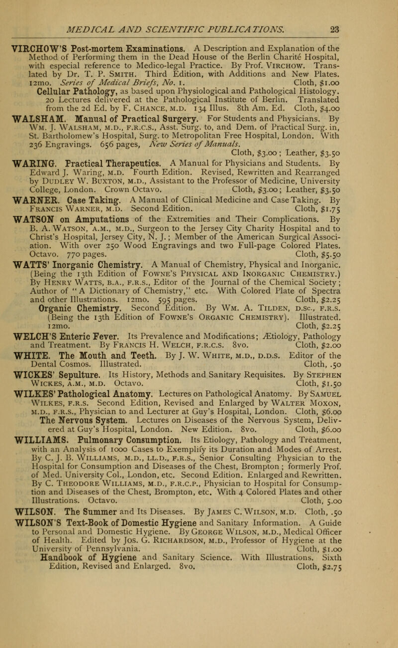 VIRCHOW'S Post-mortem Examinations. A Description and Explanation of the Method of Performing them in the Dead House of the Berlin Charite Hospital, with especial reference to Medico-legal Practice. By Prof. Virchow. Trans- lated by Dr. T. P. Smith. Third Edition, with Additions and New Plates. i2mo. Series of Medical Briefs, No. I. Cloth, $1.00 Cellular Pathology, as based upon Physiological and Pathological Histology. 20 Lectures delivered at the Pathological Institute of Berlin. Translated from the 2d Ed. by F. Chance, m.d. 134 Illus. 8th Am. Ed. Cloth, $4.00 WALSH AM. Manual of Practical Surgery. For Students and Physicians. By Wm, J. Walsham, m.d., f.r.c.s., Asst. Surg, to, and Dem. of Practical Surg, in, St. Bartholomew's Hospital, Surg, to Metropolitan Free Hospital, London. With 236 Engravings. 656 pages, New Series of Manuals. Cloth, $3.00; Leather, $3.50 WARING. Practical Therapeutics. A Manual for Physicians and Students. By Edward J. Waring, m.d. Fourth Edition. Revised, Rewritten and Rearranged by Dudley W. Buxton, m.d., Assistant to the Professor of Medicine, University College, London. Crown Octavo. Cloth, $3.00; Leather, $3.50 WARNER. Case Taking. A Manual of Clinical Medicine and Case Taking. By Francis Warner, m.d. Second Edition. Cloth, $1.75 WATSON on Amputations of the Extremities and Their Complications. By B. A. Watson, a.m., m.d., Surgeon to the Jersey City Charity Hospital and to Christ's Hospital, Jersey City, N. J.; Member of the American Surgical Associ- ation. With over 250 Wood Engravings and two Full-page Colored Plates. Octavo. 770 pages. Cloth, $5.50 WATTS' Inorganic Chemistry. A Manual of Chemistry, Physical and Inorganic. (Being the 13th Edition of Fowne's Physical and Inorganic Chemistry.) By Henry Watts, b.a., f.r.s., Editor of the Journal of the Chemical Society; Author of A Dictionary of Chemistry, etc. With Colored Plate of Spectra and other Illustrations. i2mo. 595 pages. Cloth, $2.25 Organic Chemistry. Second Edition. By Wm. A. Tilden, d.sc, f.r.s. (Being the 13th Edition of Fowne's Organic Chemistry). Illustrated. i2mo. Cloth, $2.25 WELCH'S Enteric Fever. Its Prevalence and Modifications; ./Etiology, Pathology and Treatment. By Francis H. Welch, f.r.c.s. 8vo. Cloth, $2.00 WHITE. The Mouth and Teeth. By J. W. White, m.d., d.d.s. Editor of the Dental Cosmos. Illustrated. Cloth, .50 WICKES' Sepulture. Its History, Methods and Sanitary Requisites. By Stephen Wickes, a.m., m.d. Octavo. Cloth, $1.50 WILKES' Pathological Anatomy. Lectures on Pathological Anatomy. By Samuel Wilkes, f.r.s. Second Edition, Revised and Enlarged by Walter Moxon, m.d., f.r.s., Physician to and Lecturer at Guy's Hospital, London. Cloth, $6.00 The Nervous System. Lectures on Diseases of the Nervous System, Deliv- ered at Guy's Hospital, London. New Edition. 8vo. Cloth, $6.00 WILLIAMS. Pulmonary Consumption. Its Etiology, Pathology and Treatment, with an Analysis of 1000 Cases to Exemplify its Duration and Modes of Arrest. By C. J. B. Williams, m.d., ll.d., f.r.s., Senior Consulting Physician to the Hospital for Consumption and Diseases of the Chest, Brompton ; formerly Prof, of Med. University Col., London, etc. Second Edition. Enlarged and Rewritten. By C. Theodore Williams, m.d., f.r.c.p., Physician to Hospital for Consump- tion and Diseases of the Chest, Brompton, etc. With 4 Colored Plates and other Illustrations. Octavo. Cloth, 5.00 WILSON. The Summer and Its Diseases. By James C.Wilson, m.d. Cloth, .50 WILSON'S Text-Book of Domestic Hygiene and Sanitary Information. A Guide to Personal and Domestic Hygiene. By George Wilson, m.d., Medical Officer of Health. Edited by Jos. G. Richardson, m.d., Professor of Hygiene at the University of Pennsylvania. Cloth, $1.00 Handbook of Hygiene and Sanitary Science. With Illustrations. Sixth Edition, Revised and Enlarged. 8vo. Cloth, #2.75