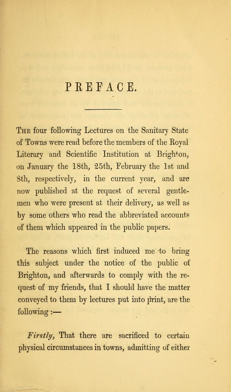 PREFACE, The four following Lectures on the Sanitary State of Towns were read before the members of the Eoyal Literary and Scientific Institution at Brighton, on January the 18th, 25th, Eebruary the 1st and 8th, respectively, in the current year, and are now published at the request of several gentle- men who were present at their delivery, as well as by some others who read the abbreviated accounts of them which appeared in the public papers. The reasons which first induced me -to bring this subject under the notice of the public of Brighton, and afterwards to comply with the re- quest of my friends, that I should have the matter conveyed to them by lectures put into print, are the following:— Firstly, That there are sacrificed to certain physical circumstances in towns, admitting of either