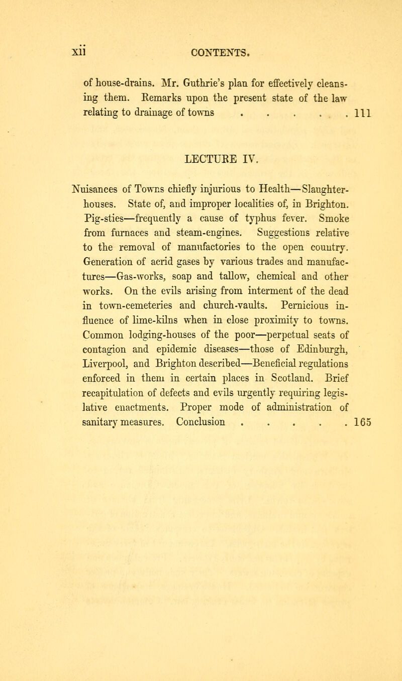 of house-drains. Mr. Guthrie's plau for effectively cleans- ing them. Eemarks upon the present state of the law relating to drainage of towns HI LECTIIKE IV. Nuisances of Towns chiefly injurious to Health—Slaughter- houses. State of, and improper localities of, in Brighton. Pig-sties—frequently a cause of typhus fever. Smoke from furnaces and steam-engines. Suggestions relative to the removal of manufactories to the open country. Generation of acrid gases hy various trades and manufac- tures—Gas-works, soap and tallow, chemical and other works. On the evils arising from interment of the dead in town-cemeteries and church-vaults. Pernicious in- fluence of lime-kilns when in close proximity to towns. Common lodging-houses of the poor—perpetual seats of contagion and epidemic diseases—those of Edinburgh, Liverpool, and Brighton described—Beneficial regulations enforced in them in certain places in Scotland. Brief recapitulation of defects and evils urgently requiring legis- lative enactments. Proper mode of administration of sanitary measures. Conclusion 165
