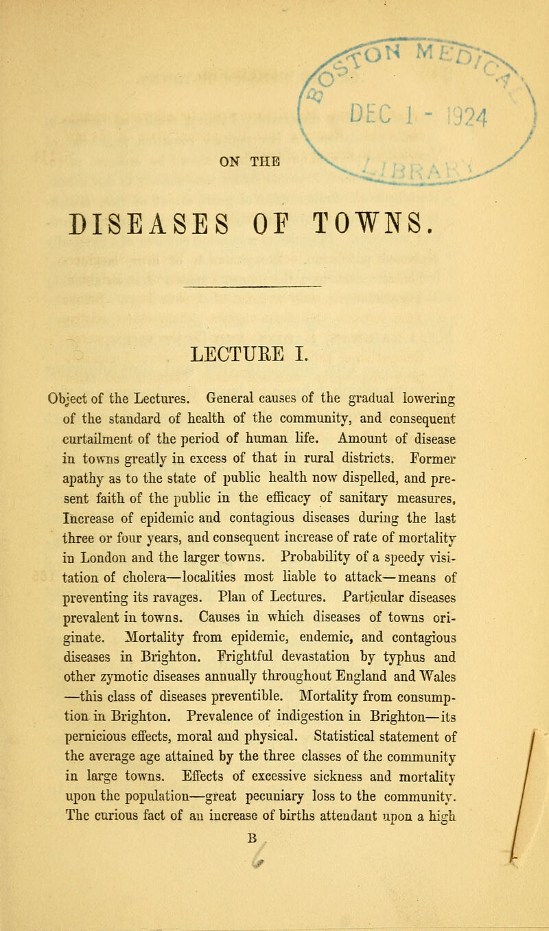 DISEASES OF TOWNS. LECTURE I. Object of the Lectures. General causes of the gradual lowering of the standard of health of the community, and consequent curtailment of the period of human life. Amount of disease in towns greatly in excess of that in rural districts. Former apathy as to the state of public health now dispelled, and pre- sent faith of the public in the efficacy of sanitary measures, Increase of epidemic and contagious diseases during the last three or four years, and consequent increase of rate of mortality in London and the larger towns. Probability of a speedy visi- tation of cholera—localities most liable to attack—means of preventing its ravages. Plan of Lectures. Particular diseases prevalent in towns. Causes in which diseases of towns ori- ginate. Mortality from epidemic, endemic, and contagious diseases in Brighton. Frightful devastation by typhus and other zymotic diseases annually throughout England and Wales —this class of diseases preventible. Mortality from consump- tion in Brighton. Prevalence of indigestion in Brighton—its pernicious effects, moral and physical. Statistical statement of the average age attained by the three classes of the community in large towns. Effects of excessive sickness and mortality upon the population—great pecuniary loss to the community. The curious fact of an increase of births attendant upon a high B